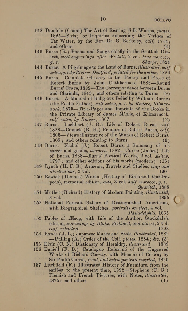 142 143 144 145 146 147 148 149 150 151 152 153 154 155 156 157 10 OCTAVO Dandolo (Count) The Art of Rearing Silk Worms, plates, 1825—Siris; or Inquiries concerning the virtues of Tar Water, by the Rev. Dr. G. Berkeley, calf, 1744; and others (4) Burns (R.) Poems and Songs chiefly in the Scottish Dia- ee steel engravings after Westall, 2 vol. blue morocco, Sharpe, 1824 Bihie. A Pilgrimage to the Land of Burns, ¢llustrated, calf extra, g.t.by Riviere Deptford, printed for ‘the author, 1822 Burns. Complete Glossary to the Poetry and Prose of Robert Burns by John Cuthbertson, 1886—Round Burns’ Grave, 1892—The Correspondence between Burns and Clarinda, 1843; and others relating to Burns (9) Burns. A Manual of Religious Belief by William Burnes (the Poet’s Father), calf extra, g. t. by Riviere, Kilmar- nock, 1875—Title-Pages and Imprints of the Books in the Private Library of James M’Kie, of Kilmarnock, Burns. Lockhart (J. G.) Life of Robert Burns, calf, 1828—Cromek (R. H.) Reliques of Robert Burns, calf, 1808—Views illustrative of the Works of Robert Burns, 1805; and others relating to Burns (9) Burns. Nichol (J.) Robert Burns, a Summary of his career and genius, morocco, 1882—Currie (James) Life of Burns, 18838—Burns’ Poetical Works, 2 vol. Edinb. 1797; and other editions of his works (modern) (16) Lynch (H. F. B.) Armenia, Travels and Studies, map and illustrations, 2 vol. 1901 Bewick (Thomas) Works (History of Birds and Quadru- peds), memorial edition, cuts, 3 vol. half morocco, g. t. Quaritch, 1885 Muther (Richard) History of Modern Painting, ¢llustrated, National Portrait Gallery of Distinguished Americans, with Biographical Sketches, portraits on steel, 4 vol. Philadelphia, 1865 Fables of Aiisop, with Life of the Author, Stockdale’s edition, engravings by Blake, Stothard, and others, 2 vol. calf, rebacked 1793 Bowes (J. L.) Japanese Marks and Seals, illustrated, 1882 Elvin (C. N.) Dictionary of Heraldry, cllustrated 1889 Daniell (F. B.) Catalogue Raisonné of the Engraved Works of Richard Cosway, with Memoir of Cosway by Sir Philip Currie, front. and extra portrait inserted, 1890 Litchfield (F.) Illustrated History of Furniture, from the earliest to the present time, 1892—Stephens (F. G.) Flemish and French Pictures, with Notes, cllustrated, 1875; and others (4) 9