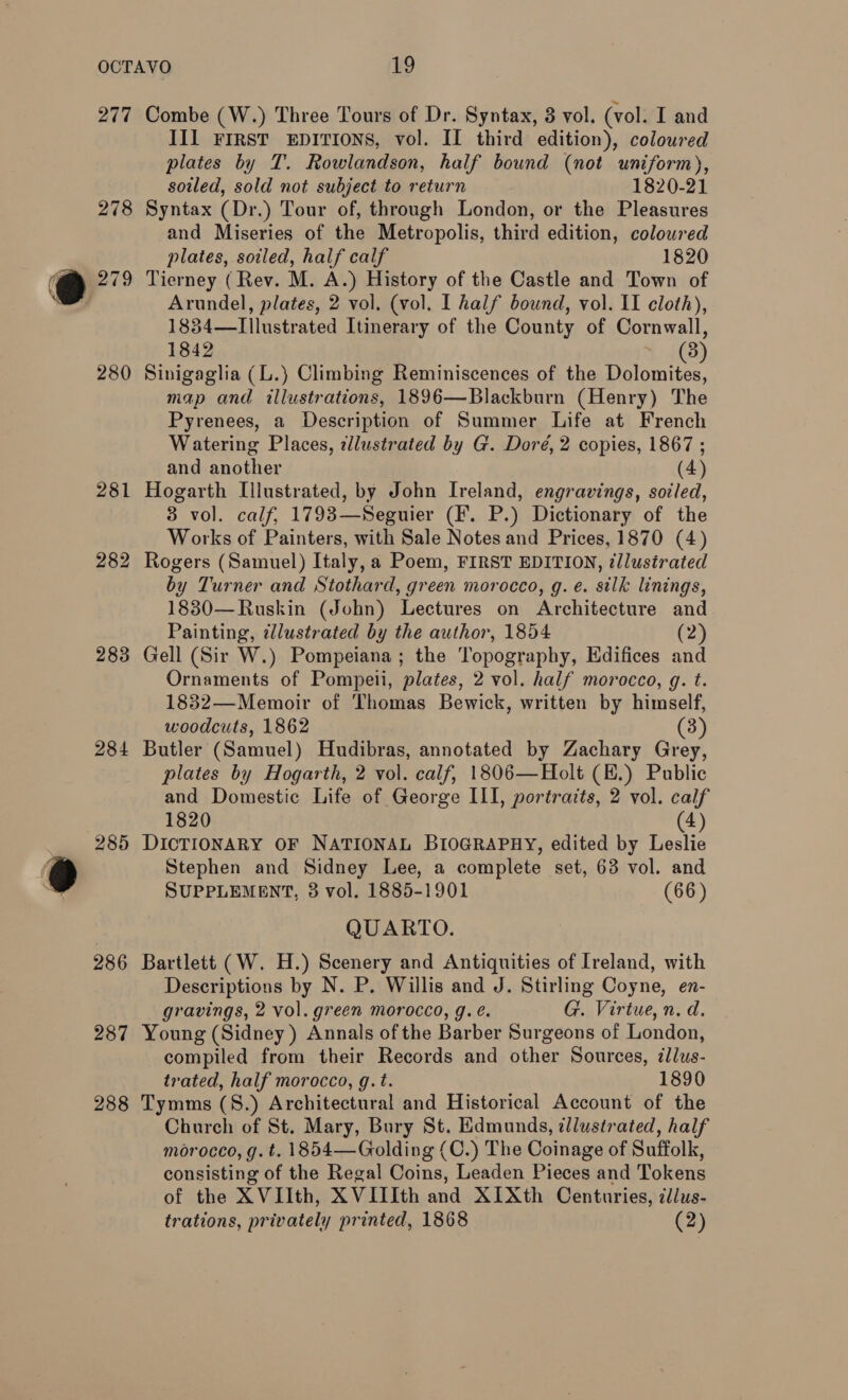 277 278 279 280 283 284 285 286 287 288 Combe (W.) Three Tours of Dr. Syntax, 3 vol. (vol. I and III FIRST EDITIONS, vol. II third edition), coloured plates by T. Rowlandson, half bound (not uniform), soiled, sold not subject to return 1820-21 Syntax (Dr.) Tour of, through London, or the Pleasures and Miseries of the Metropolis, third edition, coloured plates, soiled, half calf 1820 Tierney (Rev. M. A.) History of the Castle and Town of Arundel, plates, 2 vol. (vol, I half bound, vol. II cloth), 1834—Illustrated Itinerary of the County of Cornwall, 1842 3) Sinigaglia (L.) Climbing Reminiscences of the Dolomites, map and illustrations, 1896—Blackburn (Henry) The Pyrenees, a Description of Summer Life at French Watering Places, ellustrated by G. Doré, 2 copies, 1867 ; and another (4) Hogarth Lllustrated, by John Ireland, engravings, soiled, 3 vol. calf, 1793—Seguier (F. P.) Dictionary of the Works of Painters, with Sale Notes and Prices, 1870 (4) Rogers (Samuel) Italy, a Poem, FIRST EDITION, illustrated by Turner and Stothard, green morocco, g. e. silk linings, 1830—Ruskin (John) Lectures on Architecture and Painting, ¢llustrated by the author, 1854 (2) Gell (Sir W.) Pompeiana ; the Topography, Edifices and Ornaments of Pompeli, plates, 2 vol. half morocco, g. t. 1832—Memoir of Thomas Bewick, written by himself, woodcuts, 1862 (3) Butler (Samuel) Hudibras, annotated by Zachary Grey, plates by Hogarth, 2 vol. calf, 1806—Holt (E.) Public and Domestic Life of George ILI, portraits, 2 vol. calf 1820 (4) DICTIONARY OF NATIONAL BIOGRAPHY, edited by Leslie Stephen and Sidney Lee, a complete set, 63 vol. and SUPPLEMENT, 3 vol. 1885-1901 (66) QUARTO. Bartlett (W. H.) Scenery and Antiquities of Ireland, with Descriptions by N. P. Willis and J. Stirling Coyne, en- gravings, 2 vol. green morocco, g. é. G. Virtue, n. d. Young (Sidney ) Annals of the Barber Surgeons of London, compiled from their Records and other Sources, éllus- trated, half morocco, g.t. 1890 Tymms (S8.) Architectural and Historical Account of the Church of St. Mary, Bury St. Edmunds, zllustrated, half morocco, g. t. 1854—Golding (C.) The Coinage of Suffolk, consisting of the Regal Coins, Leaden Pieces and Tokens of the XVIIth, XVIIIth and XIXth Centuries, zdlus-