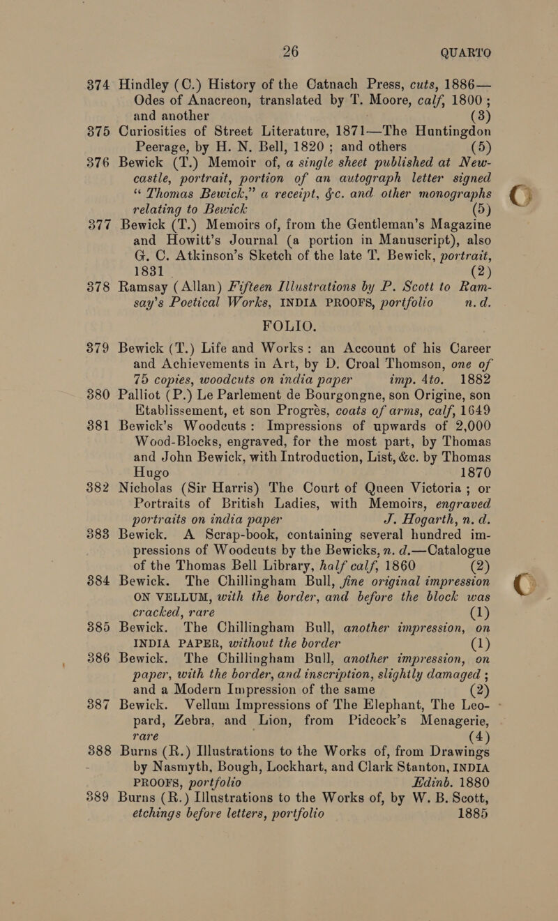 874 Hindley (C.) History of the Catnach Press, cuts, 1886— Odes of Anacreon, translated by T. Moore, calf, 1800 ; and another (3) 375 Curiosities of Street Literature, 1871—The Huntingdon Peerage, by H. N. Bell, 1820; and others (5) 376 Bewick (T.) Memoir of, a single sheet published at New- castle, portrait, portion of an autograph letter signed “ Thomas Bewick,” a receipt, §c. and. other monographs relating to Bewick (5) 377 Bewick (T.) Memoirs of, from the Gentleman’s Magazine and Howitt’s Journal (a portion in Manuscript), also G. C. Atkinson’s Sketch of the late T. Bewick, portrait, 1831 | (2) 378 Ramsay (Allan) Fifteen Illustrations by P. Scott to Ram- say’s Poetical Works, INDIA PROOFS, portfolio n.d. FOLIO. 379 Bewick (T.) Life and Works: an Account of his Career and Achievements in Art, by D. Croal Thomson, one of 75 copies, woodcuts on india paper imp. 4to. 1882 380 Palliot (P.) Le Parlement de Bourgongne, son Origine, son Kitablissement, et son Progrés, coats of arms, calf, 1649 381 Bewick’s Woodcuts: Impressions of upwards of 2,000 Wood-Blocks, engraved, for the most part, by Thomas and John Bewick, with Introduction, List, &c. by Thomas Hugo 1870 382 Nicholas (Sir Harris) The Court of Queen Victoria ; or Portraits of British Ladies, with Memoirs, engraved portraits on india paper J. Hogarth, n. d. 383 Bewick. A Scrap-book, containing several hundred im- pressions of Woodcuts by the Bewicks, n. d.—Catalogue of the Thomas Bell Library, half calf, 1860 (2) 384 Bewick. The Chillingham Bull, jine original impression ON VELLUM, with the border, and before the block was cracked, rare (1) 885 Bewick. The Chillingham Bull, another impression, on INDIA PAPER, without the border (1) 386 Bewick. The Chillingham Bull, another impression, on paper, with the border, and inscription, slightly damaged ; and a Modern Impression of the same 2 387 Bewick. Vellum Impressions of The Elephant, The Leo- - pard, Zebra, and Lion, from Pidcock’s Menagerie, rare (4) 388 Burns (R.) Illustrations to the Works of, from Drawings by Nasmyth, Bough, Lockhart, and Clark Stanton, INDIA PROOFS, portfolio Edinb. 1880 389 Burns (R.) Illustrations to the Works of, by W. B. Scott, etchings before letters, portfolio 1885