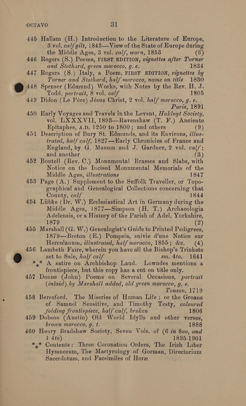 445 446 447 @ ws 449 450 451 452 453 454 455 456 * 457 458 459 460 * Hallam (H.) Introduction to the Literature of Europe, 3 vol. calfgilt, 1843— View of the State of Europe during the Middle Ages, 3 vol. calf, worn, 18538 (6) Rogers (S.) Poems, FIRST EDITION, vignettes after Turner and Stothard, green morocco, g. é. 1834 Rogers (S.) Italy, a Poem, FIRST EDITION, vignettes by Turner and Stothard, half morocco, name on title 1830 Spenser (Edmund) Works, with Notes by the Rev. H. J. Todd, portrait, 8 vol. calf 1805 Didon (Le Pére) Jésus Christ, 2 vol. half morocco, g. e. Paris, 1891 Karly Voyages and Travels in the Levant, Hakluyt Society, vol. LXXXVII, 1893—Ravenshaw (T. F.) Anciente Epitaphes, A.D. 1250 to 1800; and others (9) Description of Bury St. Edmunds, and its Environs, 7Jlus- trated, half calf, 1827—Early Chronicles of France and England, by G. Masson and J. Gardner, 2 vol. calf; and another (3) Boutell (Rev. C.) Monumental Brasses and Slabs, with Notice on the Incised Monumental Memorials of the Middle Ages, ¢llustrations 1847 Page (A.) Supplement to the Suffolk Traveller, or Topo- graphical and Genealogical Collections concerning that County, calf 1844 Lubke (Dr. W.) Ecclesiastical Art in Germany during the Middle Ages, 1877—Simpson (H. T.) Archaeologia Adelensis, or a History of the Parish of Adel, Yorkshire, 1879 (2) 1879—-Breton (H.) Pompeia, suivie d’une Notice sur Herculanum, dlustrated, half morocco, 1855; &amp;c. (4) Lambeth Faire, wherein you have all the Bishop’s Trinkets set to Sale, half calf sm. 4to. 1641 frontispiece, but this copy has a cut on title only. Donne (John) Poems on Several Occasions, portrait (inlaid) by Marshall added, old green morocco, g. e. Tonson, 1719 Beresford. The Miseries of Human Life; or the Groans of Samuel Sensitive, and Timothy Testy, coloured folding frontispiece, half calf, broken 1806 Dobson (Austin) Old Worid Idylls and other verses, brown morocco, g. t. “188s Henry Bradshaw Society, Seven Vols. of (6 in 8vo, and 1 4to) 1895-1901 Hymnorum, The Martyrology of Gorman, Directorium Sacerdotum, and Facsimiles of Hore