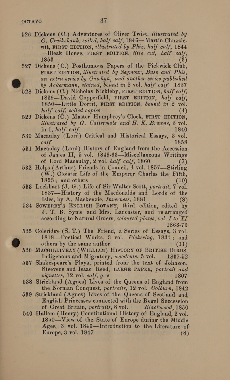 526 D27 528 529 530 531 5382 533 584 Dickens (C.) Adventures of Oliver Twist, illustrated by G. Cruikshank, soiled, half calf, 1846— Martin Chuzzle- wit, FIRST EDITION, illustrated by Phiz, half calf, 1844 —Bleak House, FIRST EDITION, title cut, half calf, 1853 (3) Dickens (C.) Posthumons Papers of the Pickwick Club, FIRST EDITION, ¢llustrated by Seymour, Buss and Phiz, an extra series by Onwhyn, and another series published by Ackermann, stained, bound in 2 vol. half calf 1837 Dickens (C.) Nicholas Nickleby, FIRST EDITION, half calf, 1839— David Copperfield, FIRST EDITION, half calf, 1850—Little Dorrit, FIRST EDITION, bound in 2 vol. half calf, soiled copies (4) Dickens (C.) Master Humphrey’s Clock, FIRST EDITION, illustrated by G. Cattermole and H. K. Browne, 3 vol. in 1, half calf 1840 Macaulay (Lord) Critical and Historical Essays, 3 vol. calf 1858 Macaulay (Lord) History of England from the Accession of James II, 5 vol. 1849-63—Miscellaneous Writings of Lord Macaulay, 2 vol. half calf, 1860 (7) Helps (Arthur) Friends in Council, 4 vol. 1857—Stirling (W.) Cloister Life of the Emperor Charles the Fifth, 1853; and others (10) Lockhart (J. G.) Life of Sir Walter Scott, portrait, 7 vol. 1837—History of the Macdonalds and Lords of the Isles, by A. Mackenzie, Jnverness, 1881 (8) SOWERBY’s ENGLISH BOTANY, third edition, edited by J. T. B. Syme and Mrs. Lancaster, and re-arranged according to Natural Orders, coloured plates, vol. I to XI 1863-73 Coleridge (S. T.) The Friend, a Series of Essays, 3 vol. 1818—Poetical Works, 3 vol. Pickering, 1834; and others by the same author (11) MACGILLIVRAY (WILLIAM) HIsToRY OF BRITISH BIRDs, Indigenous and Migratory, woodcuts, 5 vol. 1837-52 Shakespeare’s Plays, printed from: the text of Johnson, Steevens and Isaac Reed, LARGE PAPER, portrait and vignettes, 12 vol. calf, g. e. 1807 Strickland (Agnes) Lives of the Queens of England from the Norman Conquest, portraits, 12 vol. Colburn, 1842 Strickland (Agnes) Lives of the Queens of Scotland and English Princesses connected with the Regal Succession of Great Britain, portraits, 8 vol. Blackwood, 1850 Hallam (Henry) Constitutional History of England, 2 vol. 1850—View of the State of Europe during the Middle Ages, 3 vol. 1846—Introduction to the Literature of
