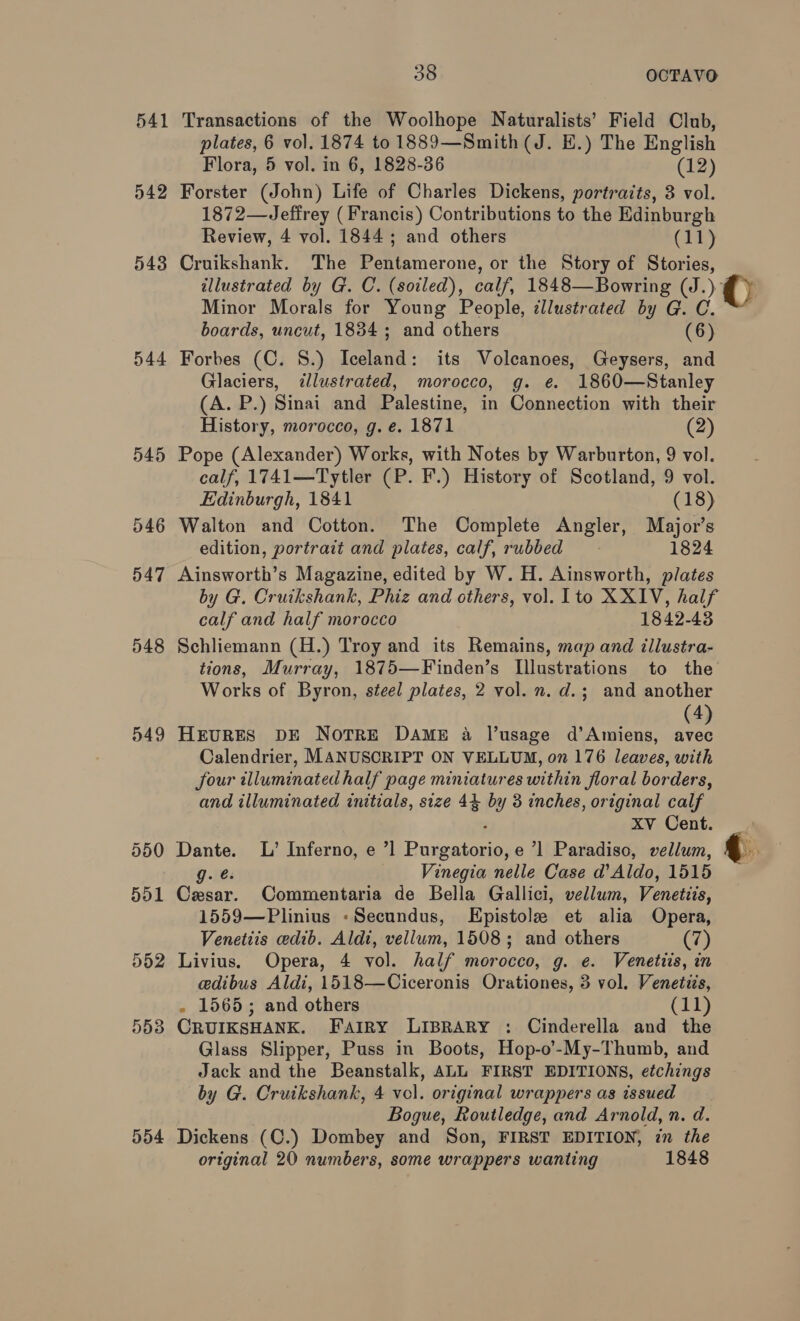 541 542 543 545 546 047 548 549 550 551 D52 553 554 38 OCTAVO Transactions of the Woolhope Naturalists’ Field Club, plates, 6 vol. 1874 to 1889—Smith (J. E.) The English Flora, 5 vol. in 6, 1828-36 (12) Forster (John) Life of Charles Dickens, portracts, 3 vol. 1872—Jefirey (Francis) Contributions to the Edinburgh Review, 4 vol. 1844 ; and others (11) Cruikshank. The Pentamerone, or the Story of Stories, illustrated by G. C. (soiled), calf, 1848—Bowring (J.) Minor Morals for Young People, illustrated by G. C. Glaciers, ilustrated, morocco, g. e. 1860—Stanley (A. P.) Sinai and Palestine, in Connection with their History, morocco, g. e. 1871 (2) Pope (Alexander) Works, with Notes by Warburton, 9 vol. calf, 1741—Tytler (P. F.) History of Scotland, 9 vol. Edinburgh, 1841 (18) Walton and Cotton. The Complete Angler, Major’s edition, portrait and plates, calf, rubbed 1824 Ainsworth’s Magazine, edited by W. H. Ainsworth, plates by G. Cruikshank, Phiz and others, vol. Ito XXIV, half calf and half morocco 1842-43 Schliemann (H.) Troy and its Remains, map and illustra- tions, Murray, 1875—Finden’s Illustrations to the Works of Byron, steel plates, 2 vol. n. d.; and another (4 HEURES DE NotTrRE DAME a l’usage d'Amiens, fe Calendrier, MANUSCRIPT ON VELLUM, on 176 leaves, with four illuminated half page miniatures within floral borders, and illuminated initials, size 44 by 3 inches, original calf ; Xv Cent. Dante. L’ Inferno, e ’] Purgatorio, e ’1 Paradiso, vellum, g. é. Vinegia nelle Case d’Aldo, 1515 Cesar. Commentaria de Bella Gallici, vellum, Venetiis, 1559—Plinius -Secundus, EHpistole et alia Opera, Venetits edib. Aldi, vellum, 1508; and others (7) Livius. Opera, 4 vol. half morocco, g. e. Venetiis, in edibus Aldi, 1518—Ciceronis Orationes, 3 vol. Venetiis, . 1565; and others (11) CRUIKSHANK. Fairy LIBRARY : Cinderella and the Glass Slipper, Puss in Boots, Hop-o’-My-Thumb, and Jack and the Beanstalk, ALL FIRST EDITIONS, etchings by G. Cruikshank, 4 vol. original wrappers as issued Bogue, Routledge, and Arnold, n. d. Dickens (C.) Dombey and Son, FIRST EDITION, in the original 20 numbers, some wrappers wanting 1848 ©