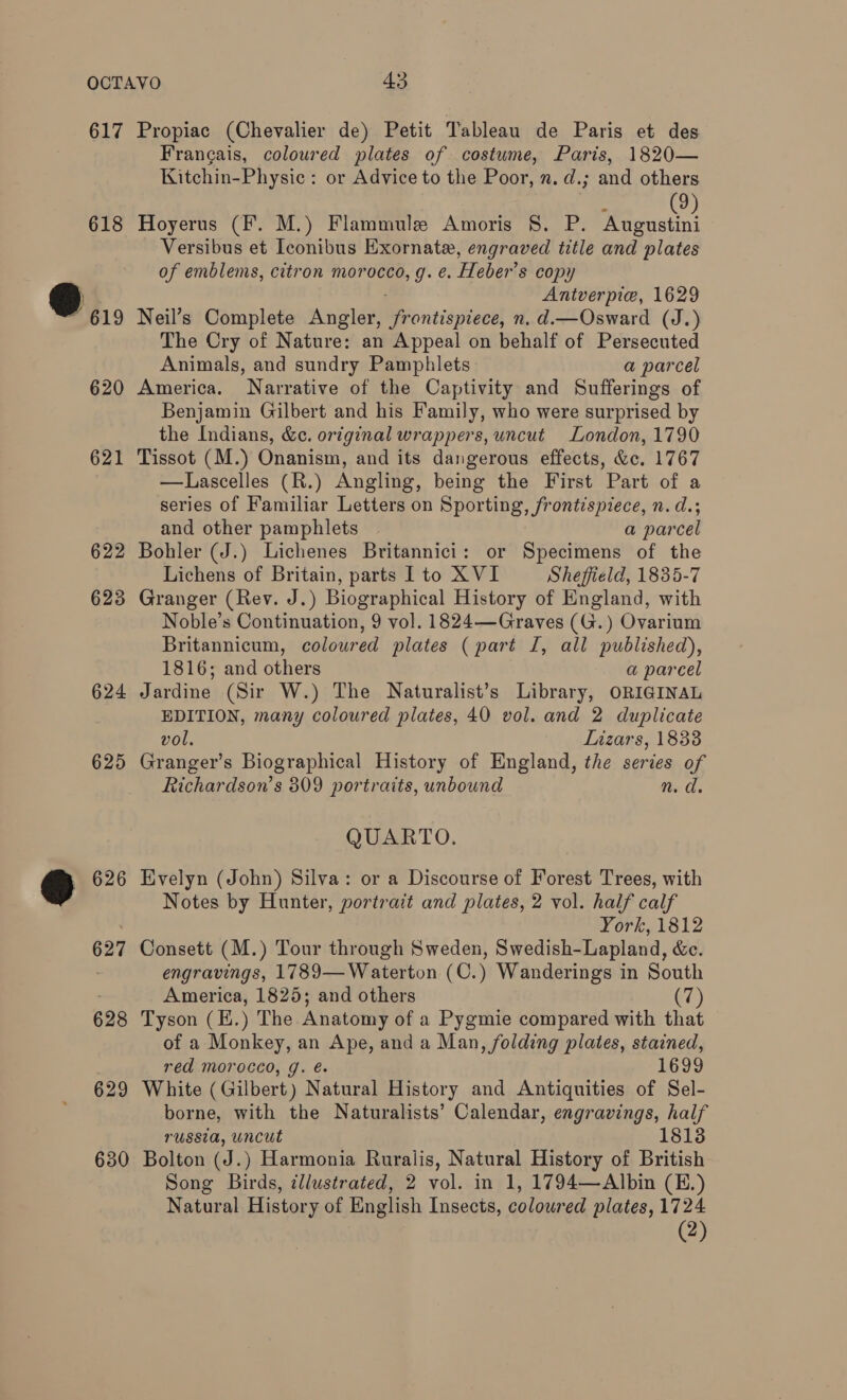 617 618 @.., 620 621 622 623 624 625 630 Propiac (Chevalier de) Petit Tableau de Paris et des Francais, coloured plates of costume, Paris, 1820— Kitchin-Physic : or Advice to the Poor, n. d.; and others : 9 Hoyerus (F. M.) Flammule Amoris §S. P. Wienstin, Versibus et Iconibus Exornate, engraved title and plates of emblems, citron morocco, g. e. Heber’s copy Antverpie, 1629 Neil’s Complete Angler, Re onesigceedl n. d.—Osward (J.) The Cry of Nature: an Appeal on behalf of Persecuted Animals, and sundry Pamphlets a parcel America. Narrative of the Captivity and Sufferings of Benjamin Gilbert and his Family, who were surprised by the Indians, &amp;e. original wrappers, uncut London, 1790 Tissot (M.) Onanism, and its dangerous effects, &amp;c. 1767 —Lascelles (R.) Angling, being the First Part of a series of Familiar Letters on Sporting, frontispiece, n. d.; and other pamphlets | a parcel Bohler (J.) Lichenes Britannici: or Specimens of the Lichens of Britain, parts lL to XVI Sheffield, 1835-7 Granger (Rev. J.) Biographical History of England, with Noble’s Continuation, 9 vol. 1824—Graves (G.) Ovarium Britannicum, coloured plates (part I, all published), 1816; and others a parcel Jardine (Sir W.) The Naturalist’s Library, ORIGINAL EDITION, many coloured plates, 40 vol. and 2 duplicate vol. Lizars, 18338 Granger’s Biographical History of England, the series of Richardson’s 309 portraits, unbound nm. ad. QUARTO. Evelyn (John) Silva: or a Discourse of Forest Trees, with Notes by Hunter, portrait and plates, 2 vol. half calf York, 1812 Consett (M.) Tour through Sweden, Swedish-Lapland, &amp;c. engravings, 1789— Waterton (C.) Wanderings in South America, 1825; and others (7) Tyson (E. ) The Anatomy of a Pygmie compared with that of a Monkey, an Ape, and a Man, folding plates, stained, red morocco, g. é. 1699 White (Gilbert) Natural History and Antiquities of Sel- borne, with the Naturalists’ Calendar, engravings, half russia, uncut 1813 Bolton (J.) Harmonia Ruralis, Natural History of British Song Birds, ¢llustrated, 2 vol. in 1, 1794—Albin (E.) Natural History of English Insects, coloured plates, 1724 (2)