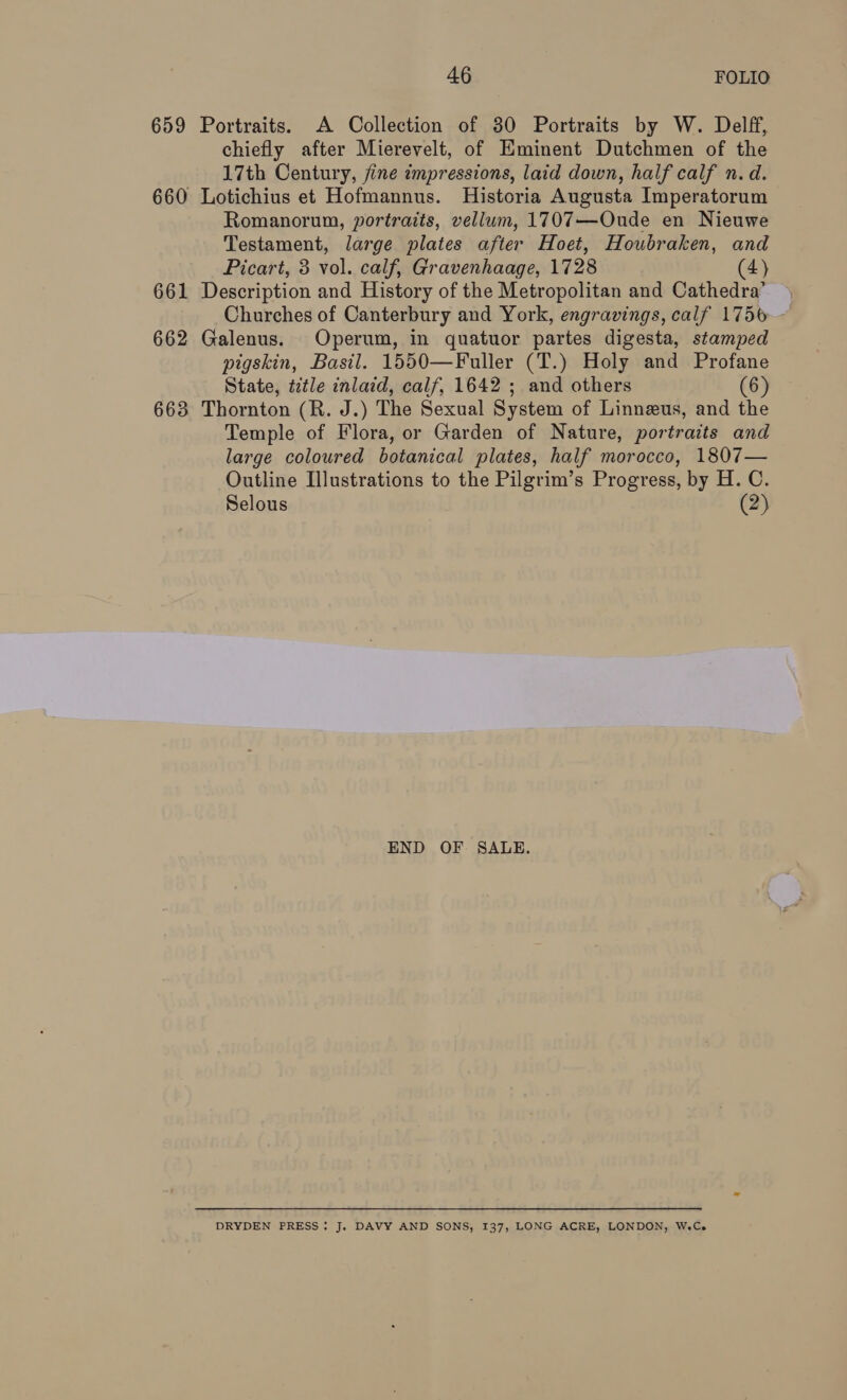 659 Portraits. A Collection of 30 Portraits by W. Delff, chiefly after Mierevelt, of Eminent Dutchmen of the 17th Century, fine impressions, laid down, half calf n. d. 660 Lotichius et Hofmannus. Historia Augusta Imperatorum Romanorum, portraits, vellum, 1707—Oude en Nieuwe Testament, large plates after Hoet, Houbraken, and Picart, 3 vol. calf, Gravenhaage, 1728 (4) 661 Description and History of the Metropolitan and Cathedra’ Churches of Canterbury and York, engravings, calf 1756 - 662 Galenus. Operum, in quatuor partes digesta, stamped pigskin, Basil. 1550—Fuller (T.) Holy and Profane State, title inlaid, calf, 1642 ; and others (6) 663 Thornton (R. J.) The Sexual System of Linnezus, and the Temple of Flora, or Garden of Nature, portraits and large coloured botanical plates, half morocco, 1807— Outline Illustrations to the Pilgrim’s Progress, by H. C. Selous (2) END OF SALE. DRYDEN PRESS: J. DAVY AND SONS, 137, LONG ACRE, LONDON, W.Ce