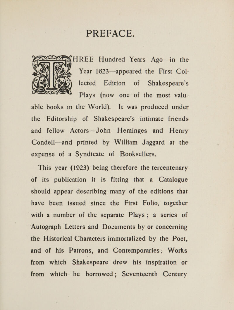 PREFACE.  Year 1623—appeared the First Col- S)) lected Edition of Shakespeare’s Plays (now one of the most valu- able books in the World). It was produced under the Editorship of Shakespeare’s intimate friends and fellow Actors—John Heminges and Henry Condell—and printed by William Jaggard at the expense of a Syndicate of Booksellers. This year (1923) being therefore the tercentenary of its publication it is fitting that a Catalogue should appear describing many of the editions that have been issued since the First Folio, together with a number of the separate Plays; a series of Autograph Letters and Documents by or concerning the Historical Characters immortalized by the Poet, and of his Patrons, and Contemporaries; Works from which Shakespeare drew his inspiration or from which -he borrowed; Seventeenth Century