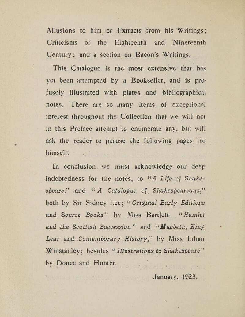 Allusions to him or Extracts from his Writings ; Criticisms of the Eighteenth and Nineteenth Century; and a section on Bacon’s Writings. This Catalogue is the most extensive that has yet been attempted by a Bookseller, and is pro- fusely. illustrated with plates and bibtesaehieel notes. There are so many items of exceptional interest throughout the Collection that we will not in this Preface attempt to enumerate any, but will ask the reader to peruse the following pages for himself. In conclusion. we must acknowledge our deep indebtedness for the notes, to “A Life of Shake- speare,’ and “A Catalogue of Shakespeareana,” both by Sir Sidney Lee; ‘Original Early Editions and. Source Books”. by Miss Bartlett: “ Hamlet — and the Scottish Succession” and cMfehebe king Lear and Contemporary History,” by Miss Lilian Winstanley; besides ‘‘ Illustrations to Shakespeare” by Douce and Hunter. January, 1923.