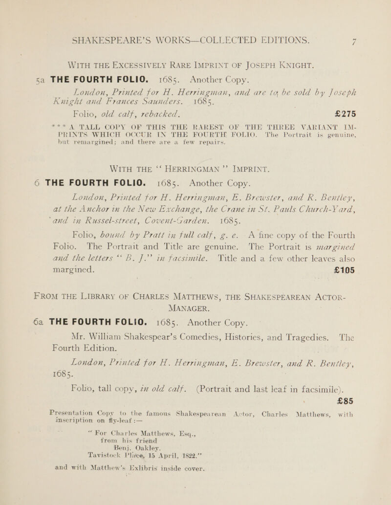 WITH THE EXCESSIVELY RARE IMPRINT OF JOSEPH KNIGHT. sa THE FOURTH FOLIO. 1685. Another Copy. London, Printed for H. Herringman, and are ta be sold by Joseph Kurght and Frances Saunders. 1685. Folio, old calf, rebacked., 3 £275 2 ATA COPry sO THIS THE RAREST Ob THE THREE.:- VARIANT, IM- PRINTS WHICH OCCUR IN THE FOURTH FOLIO. The Portrait is genuine, but remargined; and there are a few repairs. WITH THE ““ HERRINGMAN ’”’ IMPRINT. 6 THE FOURTH FOLIO. 1685. Another Copy. London, Printed for H. Herringman, E. Brewster, and Rk. Bentley, at the Anchor in the New Exchange, the Crane in St. Pauls. Church-Y ard, ‘and in Russel-street, Covent-Garden. 1085. Foho, bound by Pratt in full calf, g. e. A fine copy of the Fourth Folio. The Portrait and Title are genuine. The Portrait is margined and the letters“ B. J.’ in facsimile. Title and a few other leaves also margined. £105 FROM THE LIBRARY OF CHARLES MATTHEWS, THE SHAKESPEAREAN ACTOR- MANAGER. 6a THE FOURTH FOLIO. 1685. Another Copy. Mr. William Shakespear’s Comedies, Histories, and Tragedies. The Fourth Edition. London, yee: for H. Herringman, E. Brewster, and R. eas 1085. Folio, tall copy, 22 old calf. (Portrait and last leaf in facsimile). | £85 Presentation Copy to the famous Shakespearean Actor, Charles Matthews, with inscription on fly-leaf :— “For Charles Matthews, Esq., from his friend Benj. Oakley. Tavistock Place, 15 April, 1822.’ and with Matthew’s Exlibris inside cover.