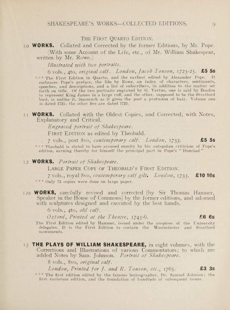 THE FIRST QUARTO EDITION: 10 WORKS. Collated and Corrected by the former Editions, by Mr. Pope. (With some Account of the Life, etc., of Mr. William Shakespear, written by Mr. Rowe.) Illustrated with two portraits. 6 vols., 4to, orzginal calf. London, Jacob Tonson, 1723-25. £5 5s *** The First Edition in Quarto, and the earliest edited by Alexander Pope. it embraces Pope’s preface, the lfe by Rowe, an index of characters, sentiments, speeches, and descriptions, and a list of subscribers, in addition to the matter set forth on title. Of the two portraits engraved by G. Vertue, one is said by Boaden to represent King James in a large Ailes and the other, supposed to be the Stratford bust, is unlike it, inasmuch as it gives the poet a profusion of hair. Volume one is dated 1725; the other five are dated 1723. 11 WORKS. Collated with the Oldest Copies, and Corrected; with Notes, Explanatory and Critical. Engraved portrait of Shakespeare. FIRST EDITION as edited by Theobald. | 7 vols., post 8vo, contemporary calf. London, 1733. £5 5s **«* Theobald is stated to have aroused enmity by his outspoken criticism of Pope's edition, earning thereby for himself the principal part in Pope’s ‘‘ Dunciad ” 12 WORKS. Portrait of Shakespeare. LARGE PAPER COPY OF THEOBALD’S FIRST EDITION. 7 vols., royal 8vo, contemporary calf gilts London, 1733. £1010s *** Only 75 copies were done on large paper. 12a WORKS, carefully revised and corrected [by Sir Thomas Hanmer, Speaker in. the House off Commons] by the former editions, and adorned with sculptures designed and executed by the best hands. G volss, ato, eld calf. Oxford, Printed at the Theatre, 1743-6. £6 6s The First Edition edited by Hanmer, issued under the auspices of the University delegates. It is the First Edition to contain the Westminster and _ Stratford monuments. 13 THE PLAYS OF WILLIAM SHAKESPEARE, in cight volumes, with the Corrections and Illustrations of various Commentators; to atch are added Notes by Sam. Johnson. Portrait of Shakespeare. 8 vols., 8vo, orzginal calf. London, Printed for [. and R. Tonson, etc., 1765. £3 3s *** The first edition edited by the famous lexicographer, Dr. Samuel Johnson; the first variorum edition, and the foundation of hundreds of subsequent issues.