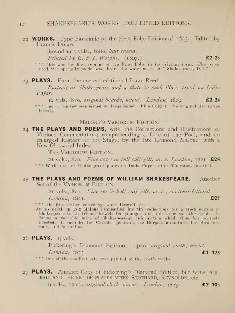 22 WORKS. Type Facsimile of the First Folio Edition of 1623. Edited by Francis Douce. ae Ty MS Cs he spas Bound in 3 vols., folio, Zalf russia. Printed by E..&amp; [. Wright. (1807.) £2 2s *** This was the first reprint of the First Folio in its original form. The paper used was specially made, and bears the water-mark of “ Shakespeare, 1806.” 23 PLAYS. From the correct edition of Isaac Reed. Portrait of Shakespeare and a plate to each Play, proof on India Paper. 12 vols., 8vo, ovzginal boards, uncut. London, 1809. £2 2s ** * One of the few sets issued on large paper. ‘Fine Copy in the original decorative beards. MALONE’S VARIORUM EDITION. 24 THE PLAYS AND POEMS, with the Corrections and Illustrations of Various Commentators; comprehending a Life of the Poet, and an enlarged History of the Stage, by the late Edmond Malone, with a New Glossarial Index. The VARIORUM EDITION, 21 vols., 8vo. Fine copy in full calf gilt, m. e. London, 1821. £24 ***&lt; With a set of 50 fine proof plates on India Paper, after Thurston, inserted. 25 THE PLAYS AND POEMS OF WILLIAM SHAKESPEARE. Another Set of the VARIORUM EDITION. 21 vols., 8vo. fine set 2n half calf gilt, m. e., contents lettered. London, 1820: : £21 *** The first edition edited by James Boswell, Jr. At his death in 1812 Malone bequeathed his MS. collections for a fresh edition of Shakespeare to his friend Boswell the younger, and this issue was the result. It forms a waluable mine of Shakespearean information which time has scarcely affected. It includes the Chandos portrait, the Burgess miniature, the Stratford bust, and facsimiles. 20 PLAYS. 9 vols. Pickering’s Diamond Edition. 24mo, original cloth, uncut. LOUAon 1825. £1 12s *** One of the smallest sets ever printed of the poet’s works. 27 PLAYS. Another Copy of Pickering’s Diamond Edition, but WITH POR- TRAIT AND THE SET OF PLATES AFTER STOTHARD, REYNOLDS, ELC. Q vols., 12mo, o7vzginal cloth, uncut. London, 1825: £2 10s Pn