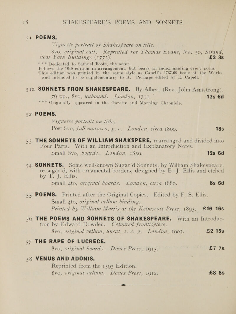 51 POEMS. Vigneile portrait of Shakespeare on tille. 8vo, orzgznal calf. Reprinted for Thomas Evans, No. 50, Strand, near York Buildings (1775). 7 £3 3s *«** Dedicated to Samuel Foote, the actor. Follows the 1640 edition in arrangement, but bears an index naming every poem. This edition was printed in the same style as Capell’s 1767-68 issue of the Works, and intended to be supplementary to it. Perhaps edited by E. Capell. 51a SONNETS FROM SHAKESPEARE. By Albert (Rev. John Armstrong). 76 pp., 8vo, unbound. London, 1791. 12s 6d *** Originally appeared in the Gazette and Morning Chronicle. 52 POEMS. Vignette portrait on title. Post 8vo, full morocco, g.e. London, circa 1800. 18s 53 THE SONNETS OF WILLIAM SHAKSPERE, rearranged and divided into Four Parts. With an Introduction and Explanatory Notes. Small 8vo, boards. London, 18509. 12s 6d 54 SONNETS. Some well-known Sugar’d Sonnets, by William Shakespeare. re-sugar’d, with ornamental borders, designed by E. J. Ellis and etched by TJ. ils: Small 4to, ovzginal boards. London, circa 1880. 8s 6d 55 POEMS. Printed after the Original Copies. Edited by F. S. Ellis. Small 4to, ovzginal vellum binding. Printed by Wilkam Morrts at the Kelmscott Press, 1803. £16 16s 56 THE POEMS AND SONNETS OF SHAKESPEARE. With an Introduc- tion by Edward Dowden. Coloured frontispiece. Svo, original vellum, uncut, t. e. g. London, 1903. £2 15s 57 THE RAPE OF LUCRECE. 8vo, original boards. Doves Press, 1915. 3 | ond aS 38 VENUS AND ADONIS. Reprinted from the 1593 Edition. 8vo, or7ginal vellum. Doves Press, 1912. £8 8s nee