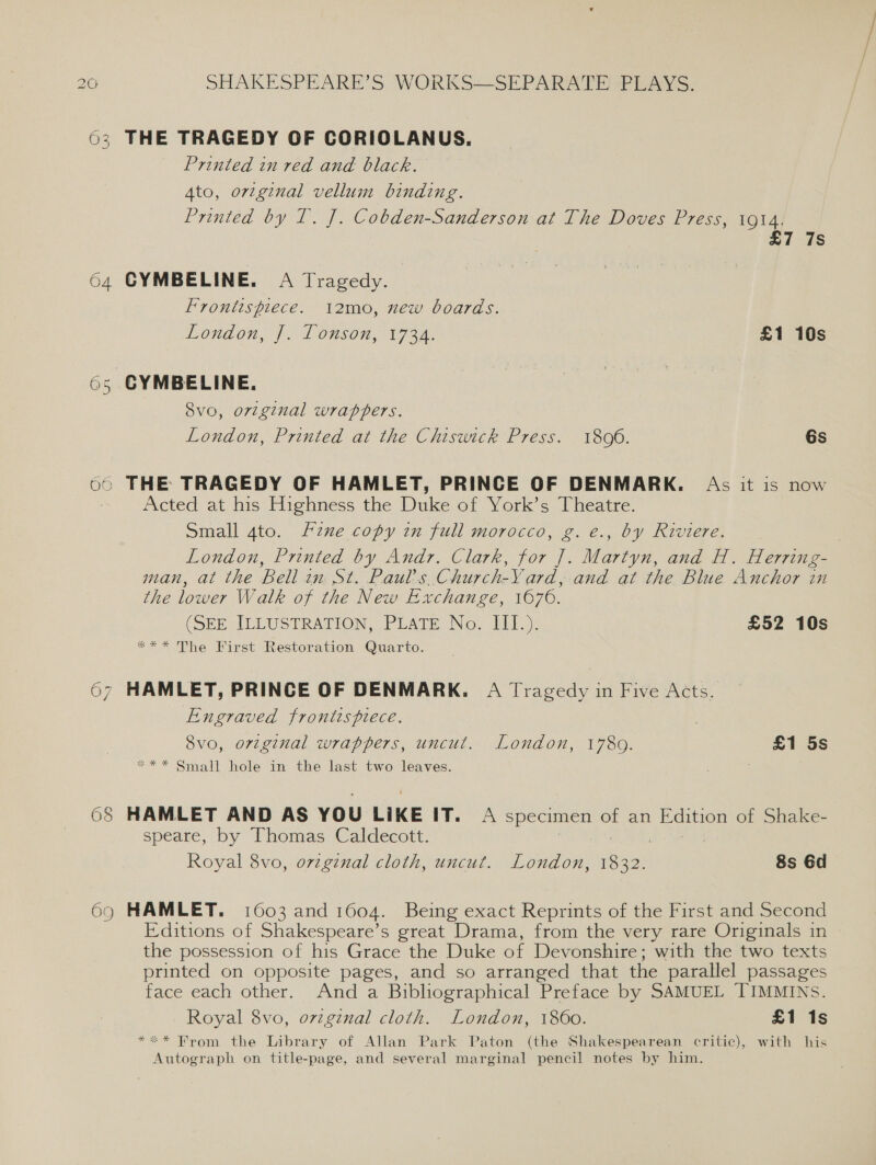 26 ey NQ 68 69 SHAKESPEARE’S WORKS—SEPARATE PLAYS. THE TRAGEDY OF CORIOLANUS. Printed in red and black. Ato, original vellum binding. Printed by T. J. Cobden-Sanderson at The Doves Press, 1914. £7 7s CYMBELINE. A Tragedy. Frontispiece. 12mo, new boards. Loudon, Js 1 Onson, 19 3a £1 10s Svo, original wrappers. London, Printed at the Chiswick Press. 1806. 6s Acted at his Highness the Duke of York’s Theatre. Small 4to. zune copy in full morocco, g. é., by Riviere. ed (S) London, Printed by Andr. Clark, for ]. Martyn, and H. Herring- man, at the Bellin St. Pauls. Church-Yard, and at the Blue Anchor in the lower Walk of the New Exchange, 1676. (SEE ILLUSTRATION, PLATE, No. 11).): £52 10s *** The First Restoration Quarto. Engraved frontispiece. 8vo, oviginal wrappers, uncut. London, 1780. £1 5s ** * Small hole in the last two leaves. HAMLET AND AS YOU LIKE iv. A specimen of an Edition of Shake- speare, by Thomas Caldecott. Royal 8vo, ovzgznal cloth, uncut. London, eas 8s 6d HAMLET. 1603 and 1604. Being exact Repidate of the First and Second Editions of Shakespeare’s great Drama, from the very rare Originals in the possession of his Grace the Duke of Devonshire; with the two texts printed on opposite pages, and so arranged that the parallel passages face each other. And a Bibliographical Preface by SAMUEL TIMMINS. Royal 8vo, ovzgznal cloth. London, 1860. £1 1s *«* Brom the Library of Allan Park Paton (the Shakespearean critic), with his Autograph on title-page, and several marginal pencil notes by him.