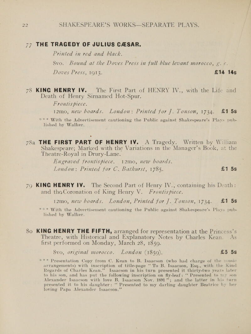 77 THE TRAGEDY OF JULIUS CASAR. Printed in red and black. Svo. bound at the Doves Press in full blue levant morocco, g. e. DOVES TIESS (NOMS. £14 14s 78 KING HENRY IV. ‘The First Part of HENRY IV., with the Life and Death of Henry Sirnamed Hot-Spur. Frontispiece. 12mo, zew boards. London: Printed for J. Tonson, 1734. £1 5s *«“* * With the Advertisement cautioning the Public against Shakespeare’s Plays pub- lished by Walker. 78a THE FIRST PART OF HENRY IV. A Tragedy. Written by William Shakespeare; Marked with the Variations in the Manager’s Book, at the Theatre-Royal in Drury-Lane. Engraved frontispiece. .2mo, new boards. London: Priuited for CC; Rarnurst, 1785. £155. 79 KING HENRY IV. The Second Part of Henry IV., containing his Death: and the Coronation of King Henry V. Frontispiece. 12mo, zew boards. London, Printed for |. Tonson, 1734. £1 58 **«* With the Advertisement cautioning the Public against Shakespeare’s Plays pub- lished by Walker. So KING HENRY THE FIFTH, arranged for representation at the Princess’s Theatre, with Historical and Explanatory Notes by Charles Kean. As first performed on Monday, March 28, 1859. 8vo, original morocco. London (1850). | £5 5s *** Presentation Copy from C. Kean. to B. Isaacson (who had charge of the music arrangements) with inscription of title-page “To B. Isaacson, Esq., with the Kind Regards of Charles Kean.’? Isaacson in his turn presented it thirty-two years later to his son, and has put the following inscription on fly-leaf: “‘ Presented to my son Alexander Isaacson with love B. Isaacson Nov. 18917’; and the latter in his turn presented it to his daughter: “‘ Presented to my darling daughter Beatrice by her loving Papa Alexander Isaacson.”