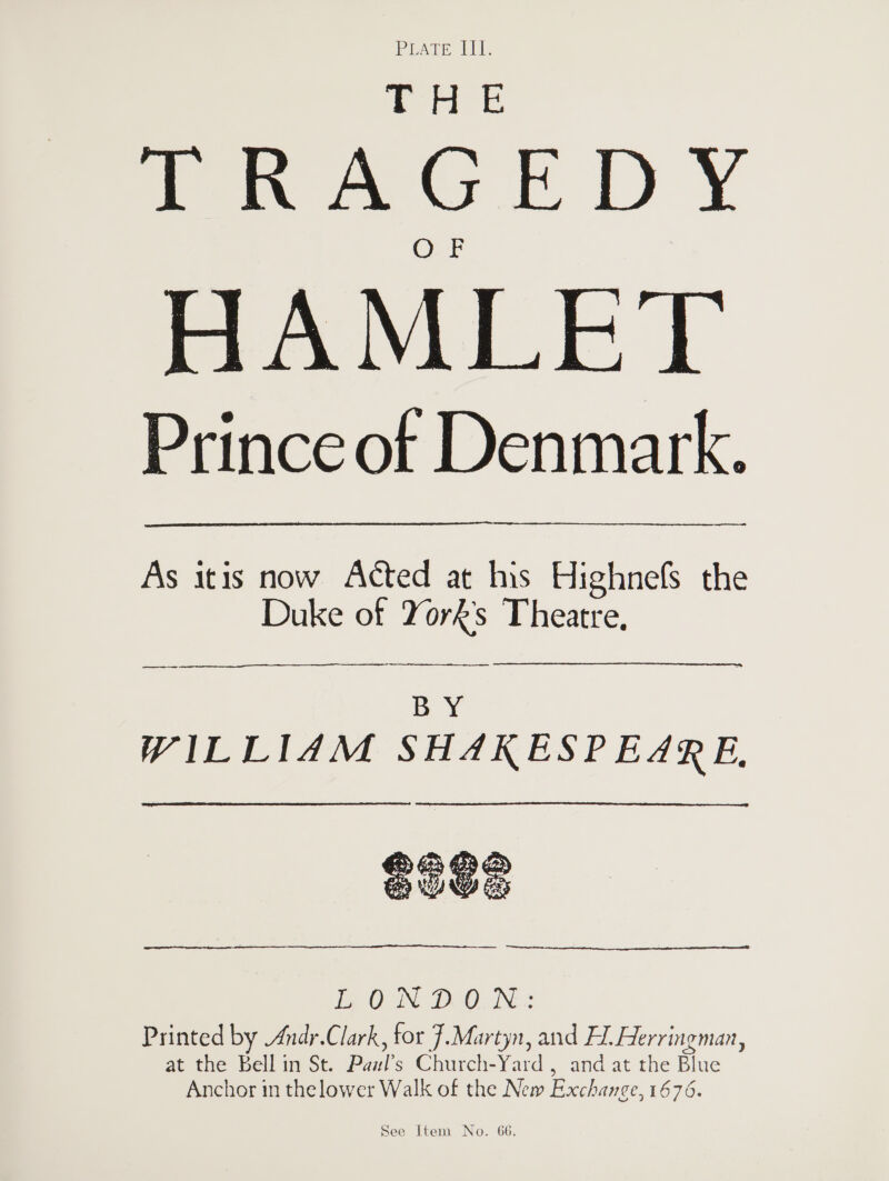 Pisce: ee bad ya TRAGEDY HAMLET Prince of Denmark. As itis now Acted at his Highnefs the Duke of York's Theatre, a ar  oie WILLIAM SHAKESPEARE, SoGs a LONDON: Printed by Andr.Clark, for .Martyn, and Hl. Herringman, at the Bell in St. Pail’ s Churen-Yata , and at-the Blue Anchor in thelower Walk of the New Exchance, 1676.