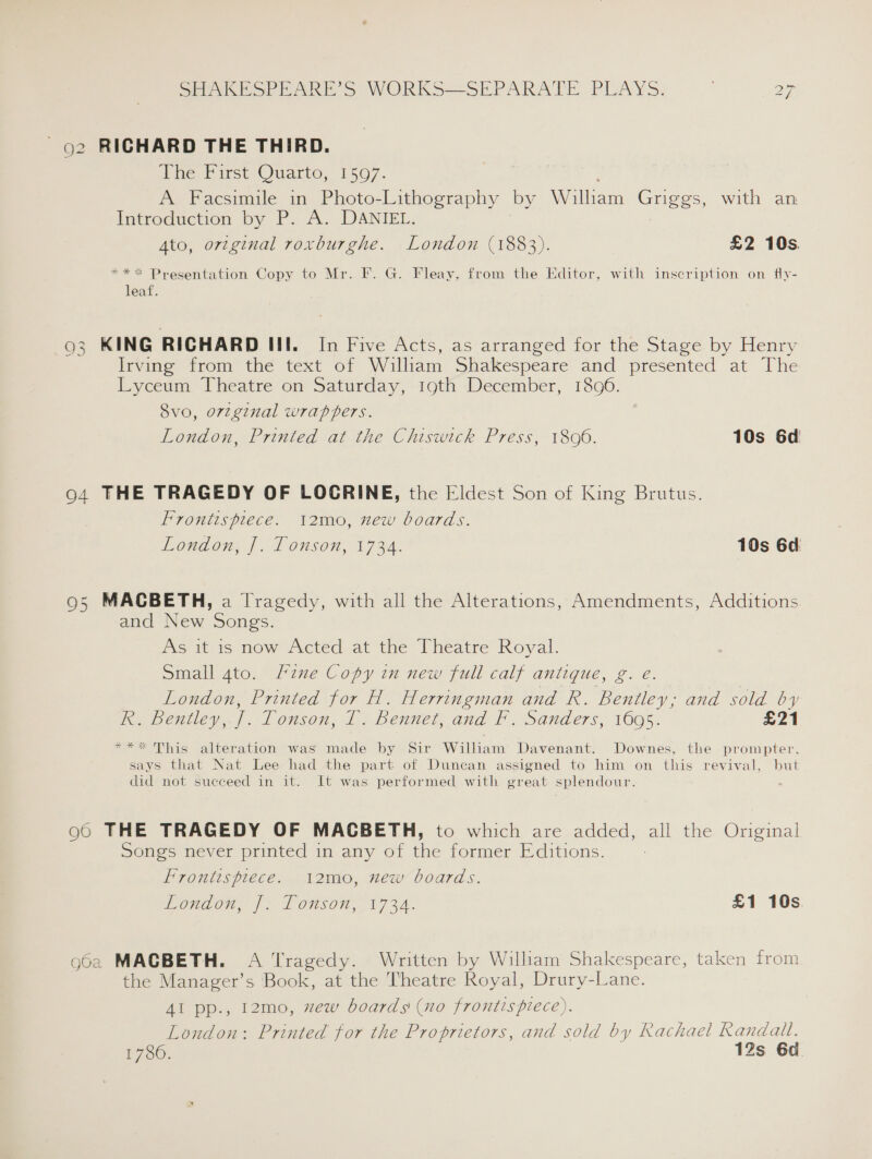 - g2 RICHARD THE THIRD. Phe, First Quarto, 1507. A Facsimile in Photo-Lithography by William eee with an Introduction by P. A. DANIEL. Ato, original roxburghe. London (1883). £2 10s. *** Presentation Copy to Mr. F. G. Fleay, from the Editor, with inscription on fly- leaf. 93 KING RICHARD III. In Five Acts, as’ arranged jor the Stage by Henry Irving from the text of William Shakespeare and presented at The Lyceum Theatre on Saturday, 19th December, 1806. 8vo, orzginal wrappers. London, Printed at the Chiswick Press, 18096. 10s 6d 94 THE TRAGEDY OF LOGRINE, the Eldest Son of King Brutus. Frontispiece. i2mo, new boards. London, J]. Tonson, 1734. 10s 6d: 95 MACBETH, a Tragedy, with all the Alterations, Amendments, Additions and New Songs. As it is now Acted at the Theatre Royal. Small 4to. Fine Copy in new full calf antique, g. e. London, Printed for H. Herringman and R. Bentley; and sold by ie bemiuey, |. Lonson, 1, bench and f. Sanders, 1605: £21 *** This alteration was made by Sir William Davenant. Downes, the prompter., says that Nat Lee had the part of Duncan assigned to him on this revival, but did not succeed in it. It was performed with great splendour. 96 THE TRAGEDY OF MACBETH, to which are added, all the Original Songs never printed in any of the former Editions. Frontispiece. 12mo, new boards. Wondon. | onsen, 1734. £1 10s g62 MACBETH. A Tragedy. Written by William Shakespeare, taken from the Manager’s Book, at the Theatre Royal, Drury-Lane. Al pp., 12mo, zew boards (no frontispiece). London: Printed for the Proprietors, and sold by Rachael Randall. F750. 12s 60.