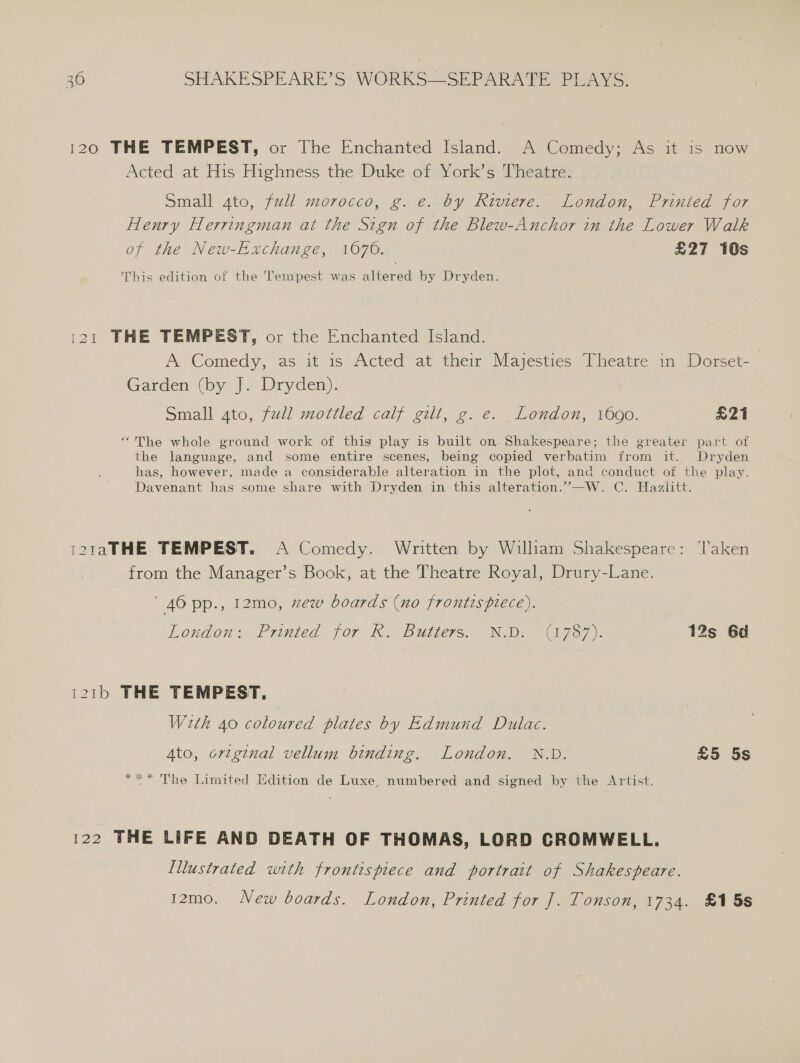 120 THE TEMPEST, or The Enchanted Island. A Comedy; As it 1s now Acted at His Highness the Duke of York’s Theatre: Small gto, full morocco, g. e. by Riviere. London, Printed for Henry Herringman at the Sign of the Blew-Anchor in the Lower Walk of the New-Exchange, 1670. £27 10s This edition of the Tempest was altered by Dryden. 121 THE TEMPEST, or the Enchanted Island. A Comedy, as it is Acted at their Majesties Theatre in Dorset-— Garden (by J. Dryden). Small ato, full mottled calf gilt, g. e. London, 1690. £21 “The whole ground work of this play is built on.-Shakespeare; the greater part of the language, and some entire scenes, being copied verbatim from it. Dryden has, however, made a considerable alteration in the plot, and conduct of the play. Davenant has some share with Dryden in this alteration.’”—W. C. Hazlitt. i21aTHE TEMPEST. A Comedy. Written by Wilham Shakespeare: ‘Taken from the Manager’s Book, at the Theatre Royal, Drury-Lane. ' 40 pp., 12mo, xew boards (no frontispiece). London: Printed \fOr i. Butle7s. IDE a7 a7): 12s 6d 121b THE TEMPEST. W2th 40 coloured plates by Edmund Dulac. 4to, orzg¢nal vellum binding. London. N.D. £5 5s *** The Limited Edition de Luxe, numbered and signed by the Artist. 122 THE LIFE AND DEATH OF THOMAS, LORD CROMWELL. Illustrated with frontispiece and portrait of Shakespeare. 12mo. New boards. London, Printed for J]. Tonson, 1734. £15s