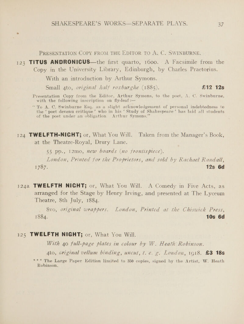 PRESENTATION (COPY FROM THE EDITOR TO A. C. SWINBURNE. 123 TITUS ANDRONICUS—the first quarto, 1600. A Facsimile from the Copy in the University Library, Edinburgh, by Charles Praetorius. With an introduction by Arthur Symons. Small 4to, ovzgiual half roxburghe (1885). £12 12s Presentation Copy from the Editor, Arthur Symons, to the poet, A. C. Swinburne, with the following inscription on fly-leaf :— “To A. C. Swinburne Esq. as a slight acknowledgement of personal indebtedness to the ‘ poet devenu critique ’® who in his ‘ Study of Shakespeare’ has laid all students of the poet under an obligation. Arthur Symons.” 124 TWELFTH-NICHT; or, What You Will. Taken from the Manager’s Book, at the Theatre-Royal, Drury Lane. 55 pp., 12mo, wew boards (no frontispiece). London, Printed for the Proprietors, and sold by Rachael Randall, 1787. 12s 6d 124a TWELFTH NIGHT; or, What You Will. A Comedy in. Five Acts,: as arranged for the Stage by Henry Irving, and presented at The Lyceum Theatre, 8th July, 1884. | Svo, orvzginal wrappers. London, Printed at the Chiswick Press, 1884. 10s 6d 125 TWELFTH NIGHT; or, What You Will. With 40 full-page plates in colour by W. Heath Robinson. 4to, cregtnal vellum binding, uncut, t. e. g. London, 1g18. £8 18s &amp; *** The Large Paper Edition limited to 350 copies, signed by the Artist, W. Heath Robinson.