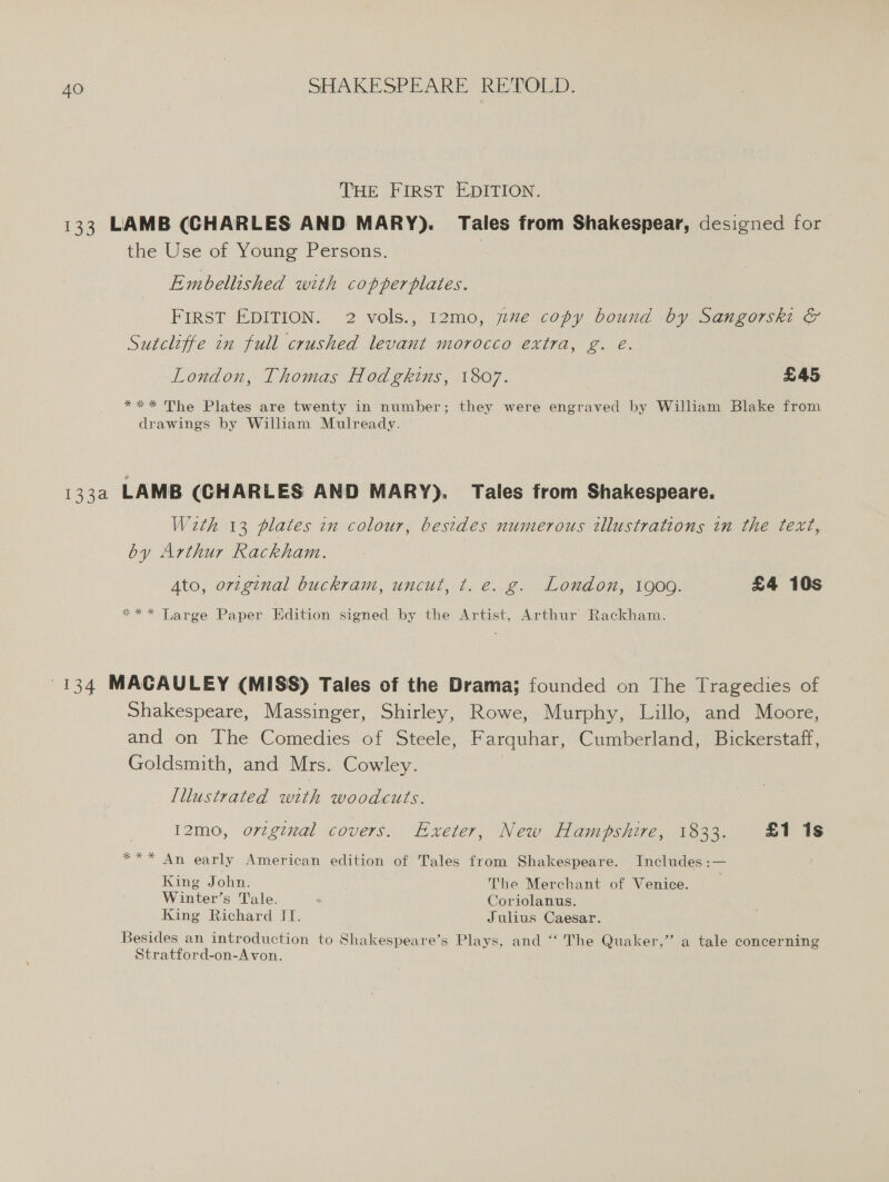 THE FIRST EDITION. 133 LAMB (CHARLES AND MARY). Tales from Shakespear, designed for the Use of Young Persons. Embellished with copperplates. FIRST EDITION. 2 vols., 12mo, ye copy bound by Sangorski &amp; Sutcliffe in full crushed levant morocco extra, g. é. London, Thomas Hodgkins, 1807. £45 *** The Plates are twenty in number; they were engraved by William Blake from drawings by William Mulready. 133a LAMB (CHARLES AND MARY). Tales from Shakespeare. Wath 13 plates in colour, besides numerous illustrations in the text, by Arthur Rackham. Ato, original buckram, uncut, t. e. g. London, 1909. £4 10s *** Large Paper Edition signed by the Artist, Arthur Rackham. 134 MACAULEY (MISS) Tales of the Drama; founded on The Tragedies of Shakespeare, Massinger, Shirley, Rowe, Murphy, Lillo, and Moore, and on The Comedies of Steele, Farquhar, Cumberland, Bickerstaff, Goldsmith, and Mrs. Cowley. | Illustrated with woodcuts. I2mo, orzgival covers. Exeter, New Hampshire, 1833. £1 1s *** An early American edition of Tales from Shakespeare. Includes :— King John. The Merchant of Venice. Winter’s Tale. Coriolanus. King Richard JI. Julius Caesar. Besides an introduction to Shakespeare’s Plays, and ‘‘ The Quaker,” a tale concerning Stratford-on-Avon.