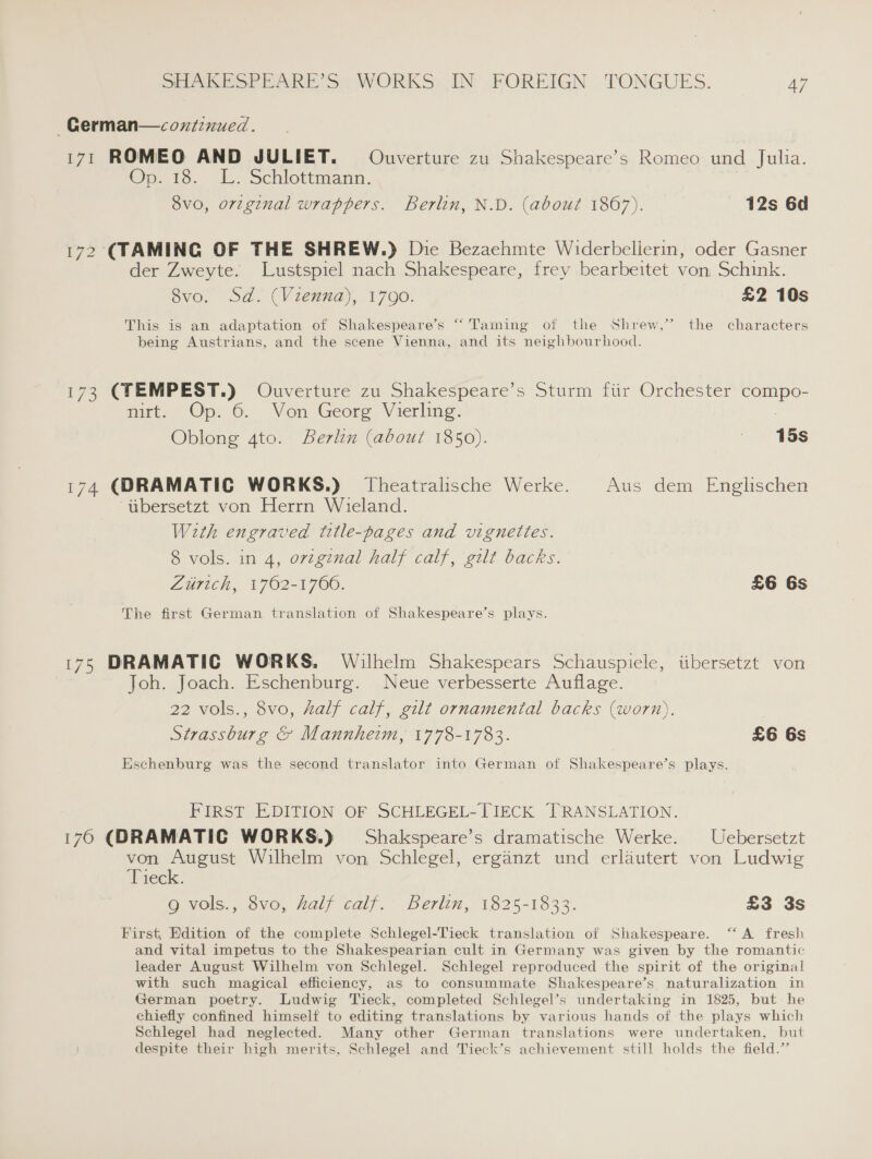 ~—German—coxtinued. 171 ROMEO AND JULIET. Ouverture zu Shakespeare’s Romeo und Julia. Op, to. tL. Schiottmann. | 8vo, original wrappers. Berlin, N.D. (about 1867). 12s 6d 172 (TAMING OF THE SHREW.) Die Bezaehmte Widerbellerin, oder Gasner der Zweyte. Lustspiel nach Shakespeare, frey bearbeitet von Schink. 8vo. Sd. (Vienna), 1790. £2 10s 2 This is an adaptation of Shakespeare’s “Taming of the Shrew,’ the characters being Austrians, and the scene Vienna, and its neighbourhood. 173 (TEMPEST.) Ouverture zu Shakespeare’s Sturm fiir Orchester compo- nirt. Op. 6. Von Georg Vierling. 3 Oblong 4to. Berlin (about 1850). ' 15s 174 (DRAMATIC WORKS.) Theatralische Werke. Aus dem Englischen “ubersetzt von Herrn Wieland. With engraved title-pages and vignettes. 8 vols. in 4, orzginal half calf, gilt backs. Zurich, 1762-1760. £6 6s The first German translation of Shakespeare’s plays. 175 DRAMATIC WORKS. Wilhelm Shakespears Schauspicle, iibersetzt von Joh. Joach. Eschenburg. Neue verbesserte Auflage. 22 vols., 8vo, half calf, gilt ornamental backs (worn). | Strassburg &amp; Mannheim, 1778-1783. £6 6s Eschenburg was the second translator into German of Shakespeare’s plays. FIRST EDITION OF SCHLEGEL-TIECK TRANSLATION. 176 (DRAMATIC WORKS.) Shakspeare’s dramatische Werke. Uebersetzt von August Wilhelm von Schlegel, erganzt und erlautert von Ludwig ‘Tieck. 9g vols., 8vo, half calf. Berlin, 1825-1833. £3 3s First, Edition of the complete Schlegel-Tieck translation of Shakespeare. ‘‘ A fresh and vital impetus to the Shakespearian cult in Germany was given by the romantic leader August Wilhelm von Schlegel. Schlegel reproduced the spirit of the original with such magical efficiency, as to consummate Shakespeare’s, naturalization in German poetry. Ludwig Tieck, completed Schlegel’s undertaking in 1825, but he chiefly confined himself to editing translations by various hands of the plays which Schlegel had neglected. Many other German translations were undertaken, but despite their high merits, Schlegel and Tieck’s achievement still holds the field.”