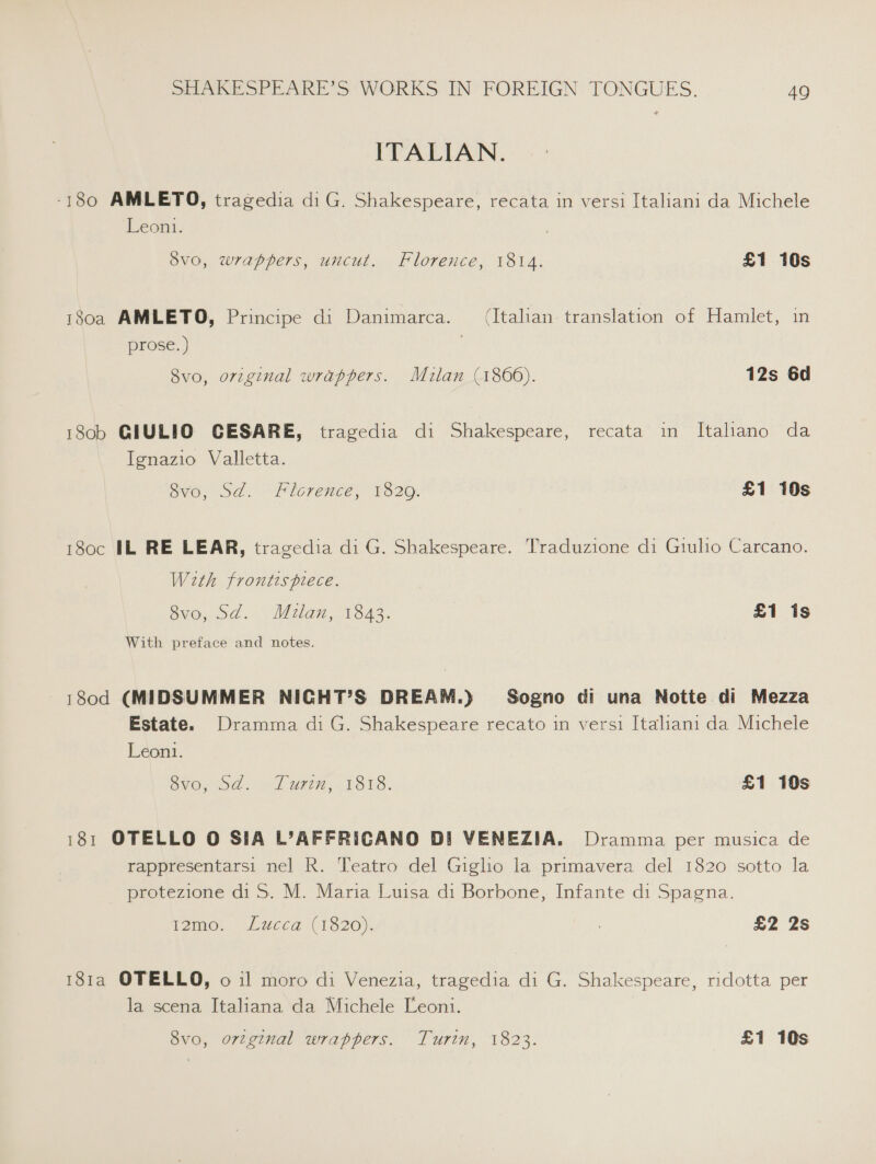 ITALIAN. -180 AMLETO, tragedia diG. Shakespeare, recata in versi Italiani da Michele Leon. 8v0o, wrappers, uncut. Florence, 1814. £1 10s 180a AMLETO, Principe di Danimarca. (Italian: translation of Hamlet, in prose. ) 8vo, original wrappers. Mulan (1866). 12s 6d 18ob GIULIO CESARE, tragedia di Shakespeare, recata in Italiano da Ignazio Valletta. ovo, Sd. Florence, 1320. £1 10s 180c IL RE LEAR, tragedia di G. Shakespeare. Traduzione di Giulio Carcano. With frontispiece. 8vo, Sd. Milan, 1843. £1 is With preface and notes. 180d (MIDSUMMER NICHT’S DREAM.) Sogno di una Notte di Mezza Estate. Dramma di G. Shakespeare recato in versi Italiani da Michele Leon. OVO. 0 LU, 6 E818. £1 10s 181 OTELLO O SIA L’AFFRICANO DI VENEZIA. Dramma per musica de rappresentarsi nel R. Teatro del Giglio la primavera del 1820 sotto la protezione di S. M. Maria Luisa di Borbone, Infante di Spagna. igme. Lucca (1520): : £2 2s 181a OTELLO, 011 moro di Venezia, tragedia di G. Shakespeare, ridotta per la scena Italiana da Michele Leoni.