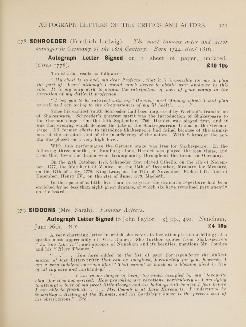 978 SCHROEDER (Friedrich Ludwig). The most famcous actor and actor manager in Germany of the 18th Century. Born 1744, died 1810. Autograph Letter Signed on 1 sheet of paper, undated. COUEE 1773). £10 10s Translation reads as follows :— “ My chest is so bad, my dear Professor, that it is impossible for me to play the part of ‘ Lear, although I would much desire to obtain your applause in this role. It 1 my only wish to obtain the satisfaction of men of your stamp in the execution of my difficult profession. “TI beg you to be satisfied with my ‘ Hamlet’ next Monday which I wiil play as well as I can owing to the circumstances of my ill health. ate Since his earliest youth Schroeder had been impressed by Wieland’s translation of Shakespeare. Schroeder’s greatest merit was the introduction of Shakespeare to the German stage. On the 20th September, 1766, Hamlet was played first, and it was that evening which decided the fate of the Shakespearean drama on the German stage. All former efforts to introduce Shakespeare had failed because of the clumsi- ness of the adaptors and of the insufficiency of the actors. With Schroeder the act- ing was placed on a very high level. With this performance the German stage was free for Shakespeare. In the following three months, in Hamburg alone, Hamlet was played thirteen times, and from that town the drama went triumphantly throughout the towns in Germany. On the 27th October, 1776, Schroeder first played Othello, on the 7th of Novem- ber, 1777, the Merchant of Venice, on the 15th of December, Measure for Measure, on the 17th of July, 1778, King Lear, on the 17th of November, Richard II., 2nd of December, Henry IV., on the 21st of June, 1779, Macbeth. In the space of a little less than three years the dramatic repertoire had been enriched by no less than eight great dramas, of which six have remained permanently on the board. 979 SIDDONS (Mrs. Sarah). Mamous Actress. Autograph Letter Signed to John Taylor. 34 pp., 4to. Nuneham, June 26th. N.Y. £4 10s A, very charming letter in which she refers to her attempts at modelling; also speaks most appreciably of Mrs. Damer. She further quotes from Shakespeare’s “As You Like It’’; and apropos of Nuneham and its beauties, mentions Mr. Combes and his ‘* River Thames.” 4 . . You have added to the list of your Correspondents the dullest matter of fact Letter-writer that can be imagined, fortunately for you, however, I am a very indolent one—one alas! ‘ That cannot so much as a blossom yield in lieu of all thy care and husbandry.’ oe . . Lam in no danger of being too much occupied by my “‘ favourite clay” jor it is not arrived. How provoking are vexations, particularly us I am dying to attempt a bust of my sweet little George and his holidays will be over I fear before I am able to finish it. . . . Mr. Coomb is at Lord Harcourts. I understand he is writing a History of the Thames, and his Lordship’s house is the present seat of his observations.” Kte.