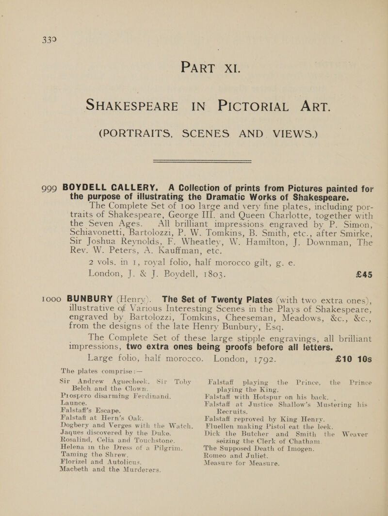 PART XI. SHAKESPEARE IN PICTORIAL ART. (PORTRAITS, SCENES AND. VIEWS.) 999 BOYDELL CALLERY. Ai Collection of prints from Pictures painted for the purpose of illustrating the Dramatic Works of Shakespeare. The Complete Set of 100 large and very fine plates, including por- traits of Shakespeare, George III. and Queen Charlotte, together with the Seven Ages. All brilliant impressions engraved by P. Simon, Schiavonetti, Bartolozzi, P. W.. Tomkins, B. Smith, etc., after Smirke, sir Joshua Reynolds, F. Wheatley, W. Hamilton, J. Downman, The Rev. W. -Peters, A. Kauliman, etc. 2 vols. in. 1, royal folio,-half morocco. gilt, oie. Kendon, J. &amp; J. Boydell 1803, £45 1000 BUNBURY (Henry). The Set of Twenty Plates (with two extra ones), illustrative of Various Interesting Scenes in the Plays of Shakespeare, engraved by Bartolozzi, Tomkins, Cheeseman, Meadows, &amp;c., &amp;c., from the designs of the late Henry Bunbury, Esq. _ The Complete Set of these large stipple engravings, all brilliant impressions, two extra ones being proofs before all letters. Londen, 1702. £10 10s Large folio, half morocco. The plates comprise :— Toby Falstaff playing the Prince, the Prince playing the King. Sir Andrew Aguecheek, Sir Belch and the Clown. Prospero disarming Ferdinand. Launce. Falstafi’s Escape. Falstaft at Hern’s Oak. Dogbery and Verges with the Watch. Jaques discovered by the Duke. Rosalind, Celia and Touchstone. Helena in the Dress of a Pilgrim. Taming the Shrew. Florizel and Autolicus. Macbeth and the Murderers. Falstaff with Hotspur on his back. . Falstaff at Justice Shallow’s Mustering his Recruits. Falstaff reproved by King Henry. Fluellen making Pistol eat the leek. Dick the Butcher and Smith the seizing the Clerk of Chatham. The Supposed Death of Imogen. Romeo and Juliet. Measure for Measure. Weaver