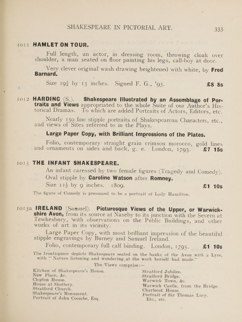1011 HAMLET ON TOUR. _ Full length, an actor, in dressing room, ‘throwing cloak over shoulder, a man seated on floor painting his legs, call-boy at door. ‘Very clever original! wash drawing heightened with white, by Fred Barnard. Size LOn by 13 inches. signed. G.,) °93. : £8 &amp;s 1012 HARDING (S.). Shakespeare Illustrated by an Assemblage of Por- traits and Views appropriated to the whole Suite of our Author’s His- torical Dramas. To which are added Portraits of Actors, Editors, ete. Nearly 150 fine stipple portraits of. Shakespearean Characters, etc., and views of Sites referred to in the Plays. Large Paper Copy, with Brilliant Impressions of the Plates. Folio, contemporary straight grain crimson morocco, gold lines and ornaments on sides and back, g. e.. London, 1703. £7 15s 1013 THE INFANT SHAKESPEARE. ee , An infant caressed by two female figures (Tragedy and Comedy). Oval stipple by Caroline Watson after Romney. size 114 by 9 inches. 1800. £1 10s The figure of Comedy is presumed to be a portrait of Lady Hamilton. 1o13a IRELAND (Samuel). Picturesque Views of the Upper, or Warwick- shire Avon, from its source at Naseby to its junction with the Severn at Tewkesbury, ‘with observations on the Public Buildings, and other works of art in its vicinity. | | ; _ Large Paper Copy, with most brilliant impression of the beautiful stipple engravings by Burney and Samuel Ireland. | Folio, contemporary full calf binding. London, 1795. . £1 10s The frontispiece depicts Shakespeare seated on the banks of the Avon with a Lyre, with “‘ Nature listening and wondering at the work herself ‘had made.” The Views comprise :— Kitchen of Shakespeare’s House. Stratford Jubilee. New Place, &amp;c. ST i Stratford Bridge. Clopton House. Warwick Town, &amp;c. House at Shottery. Warwick Castle, from the Bridge. Stratford Church. Charlecot House. Shakespeare’s Monument. Portrait of Sir Thomas Lucy. Portrait of John Coombe, Esq. Ete., etc.