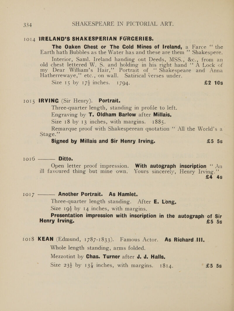 1014 IRELAND’S SHAKESPERIAN FORCERIES. The Oaken Chest or The Cold Mines of Ireland, a Farce “‘ the Earth hath Bubbles as the Water has and these are them ’’ Shakespere. Interior, Saml. Ireland handing out Deeds, MSS., &amp;c., from an old chest lettered W. S. and holding in his right hand ‘A Lock of my Dear William’s Hair,’’ Portrait of ‘‘ Shakespeare and Anna Hatherrewaye,”’ etc., on wall. Satirical verses under. Size 1S by P75 fee 1704. £2 10s 1015 IRVING (Sir Henry). Portrait. Three-quarter length, standing in profile to left. Engraving by T. Oldham Barlow after Millais, Size 18 by 13 inches, with margins. 1885. Remarque proof with Shakesperean quotation ‘‘ All the World’s a Stage.’ Signed by Millais and Sir Henry Irving. £5 5s 1010. ———— Ditto, Open letter proof impression. With autograph inscription ‘‘ An ill favoured thing but mine own. Yours sincerely, Henry Irving.” £4 4s Another Portrait. As Hamiet. Three-quarter length standing. After E. Long, Size 194 by 14 inches, with margins. Presentation impression with inscription in the autograph of Sir Henry Irving. £5 5s 1Ob7  1018 KEAN (Edmund, 1787-1833). Famous Actor. As Richard II. Whole length standing, arms folded. Mezzotint by Chas. Turner after J. J. Halls, Size 234 by 13§ inches, with margins. 1814. £5 5s
