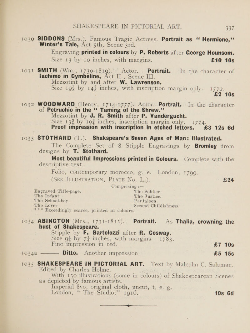 1030 SIDDONS (Mrs.). Famous Tragic Actress. Portrait as “* Hermione,”’ Winter’s Tale, Act 5th, Scene 3rd. Engraving printed in colours by P. Roberts after George Hounsom. Size 13 by 10 inches, with margins. £10 10s 1031 SMITH (Wm., 1730-1819).’ Actor. . Portrait. In the character of lachimo in Cymbeline, Act II., Scene III. Mezzotint by and after W. Lawrenson. size 193 by 14% inches, with inscription margin only. 1772. | £2 10s 1032 WOODWARD (Henry, 1714-1777). Actor.. Portrait. In the character of Petruchio in the *‘ Taming of the Shrew.”? Mezzotint by J. R. Smith after P. Vandergucht. Size 132 by 10? inches, inscription margin only. 1774. Proof impression with inscription in etched letters. £3 12s 6d 1033 STOTHARD (T.). Shakspeare’s Seven Ages of Man: Illustrated. The Complete Set of 8 Stipple Engravings by Bromley from designs by T. Stothard. Most beautiful impressions printed in Colours. Complete with the descriptive text. Folio, contemporary morocco, g. e. London, 17909. CSE Irv siRATION,..PLATE No. .[o.): £24 Comprising :— Engraved Title-page. The Soldier. The Infant. The Justice. The School-boy. Pantaloon. The Lover Second Childishness. *** Hxceedingly scarce, printed in colours. 1034 ABINCTON (Mrs., 1731-1815). Portrait. As Thalia, crowning the bust of Shakespeare. Stipple by F. Bartolozzi after R. Cosway. size Ot by 74 mches, with margins. - 1783. Fine impression in red. : £7 10s 1034a Ditto. Another impression. £5 15s 1035 SHAKESPEARE IN PICTORIAL ART. Text by Malcolm C. Salaman. Edited by Charles Holme. pias ae | With 150 illustrations (some in colours) of Shakespearean Scenes as depicted by famous artists. Imperial 8vo, original cloth, uncut, t. e. g. Pondon, the studio,’ 1610. | 10s 6d  —_-_ a
