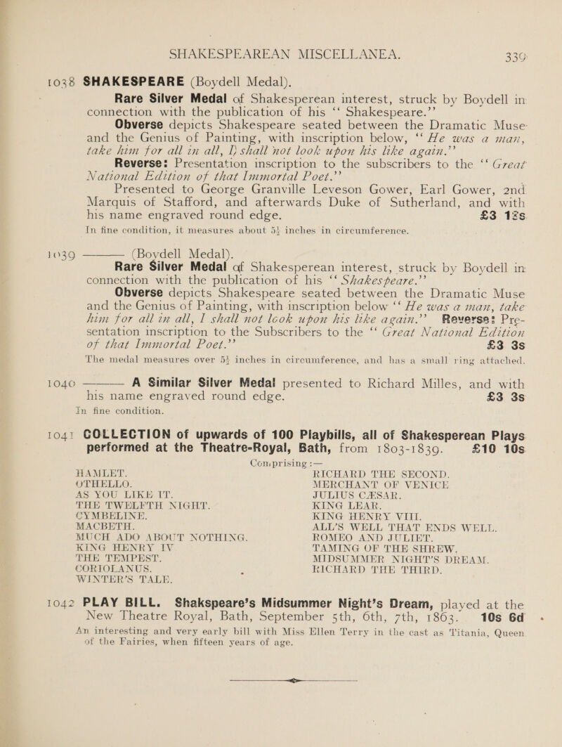 103% SHAKESPEARE (Boydell Medal). Rare Silver Medal of Shakesperean interest, struck by Boydell in connection with the publication of his ‘‘ Shakespeare.’’ and the Genius of Painting, with inscription below, ‘‘ He was a man, take him for all in all, I} shall not look upon his like again.”’ National Edition of that Immortal Poet.’’ Marquis of Stafford, and afterwards Duke of Sutherland, and with In fine condition, it measures about 53 inches in circumference. (Boydell Medal). of that Immortal Poet.’’ £3 3s In fine condition. £3 3s 1042 HAMLET. OTHELLO. aS; YOU LIKE (TY. THE TWELFTH NIGHT. CYMBELINE. MACBETH. KING HENRY IV THE TEMPEST. SORIOLANUS. WINTER’S TALE. RICHARD THE SECOND. MERCHANT OF VENICE JULIUS CASAR. KING LEAR. KING HENRY VIII. ROMEO AND JULIET. TAMING OF THE SHREW. RICHARD THE THIRD. 10s 6d