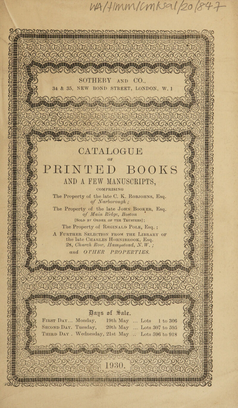  a arts TS fo) nlibg. SOTHEBY anp CO., é 34 &amp; 35, NEW BOND STKEET, LONDON, W. 1 aey ro SP av: [e\ 2 GEN o-Ne Wi Vi We ven ee tad ores ert ais ui LE ss peal eats as aap Git Wen am : at ; Ce LOGUE ganas neunngnnenenbgEi p rt Py ai (YA ©) aS A GYD Lae 1 \ be / WN THT eH SK “i ( f\ &amp; Sar ; : l 7 rf AND A FEW Me COMPRISING The Property of the late C. K. Ropsouns, Esq. of Narborough ; The Property of the late Joun Booker, Esq. of Main Ridge, Boston {SoLp BY ORDER OF THE TRUSTEES] ; The Property of ReGinaLp Pous, Esq. ; — } waa Ps =a &gt; paieal A FURTHER SELECTION FROM THE LIBRARY OF the late CHarLes Horniprook, Esq. 28, Church Row, Hampstead, N.W. ; and OTHER PROPERTIES. Saas fc) Baus of Sale. First Day... Monday, 19th May ... Lots 1 to 306 Seconp Day. Tuesday, 20th May ... Lots 307 to 595 Tuirp Day . Wednesday, 21st May .. Lots 596 to 918 