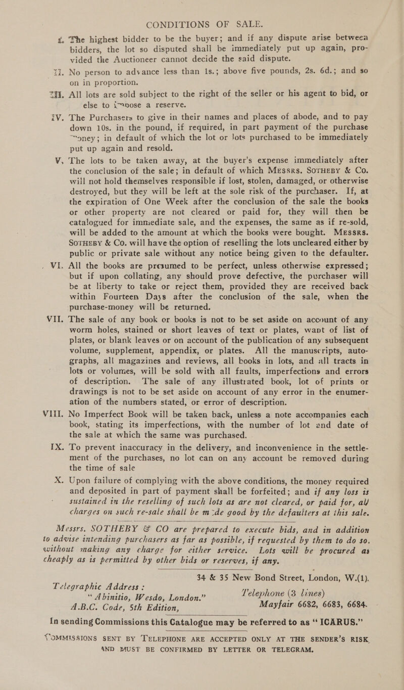 x, Fhe highest bidder to be the buyer; and if any dispute arise betweea bidders, the lot so disputed shall be immediately put up again, pro- vided the Auctioneer cannot decide the said dispute. 17. No person to advance less than is.; above five pounds, 2s. 6d.; and so on in proportion. *#I, All lots are sold subject to the right of the seller or his agent to bid, or else to i™nose a reserve. iV. The Purchasers to give in their names and places of abode, and to pay down 10s. in the pound, if required, in part payment of the purchase ™oney; in default of which the lot or Jots purchased to be immediately put up again and resold. ¥. The lots to be taken away, at the buyer’s expense immediately after the conclusion of the sale; in default of which Messrs. Soruesy &amp; Co. will not hold themselves responsible if lost, stolen, damaged, or otherwise destroyed, but they will be left at the sole risk of the purchaser. If, at the expiration of One Week after the conclusion of the sale the books or other property are not cleared or paid for, they will then be catalogued for immiediate sale, and the expenses, the same as if re-seld, will be added to the amount at which the books were bought. Messrs. SoTHEBY &amp; Co. will have the option of reselling the lots uncleared either by public or private sale without any notice being given to the defaulter. _ Vi. All the books are presumed to be perfect, unless otherwise expressed ; but if upon collating, any should prove defective, the purchaser will be at liberty to take or reject them, provided they are received back within Fourteen Days after the conclusion of the sale, when the purchase-money will be returned. VII. The sale of any book or books is not to be set aside on account of any worm holes, stained or short leaves of text or plates, want of list of plates, or blank leaves or on account of the publication of any subsequent volume, supplement, appendix, or plates. All the manuscripts, auto- graphs, al! magazines and reviews, all books in lots, and all tracts in lots or volumes, will be sold with all faults, imperfections and errors of description. The sale of any illustrated book, lot of prints or drawings is not to be set aside on account of any error in the enumer- ation of the numbers stated, or error of description. VIII. No Imperfect Book will be taken back, unless a note accompanies each book, stating its imperfections, with the number of lot and date of the sale at which the same was purchased. IX. To prevent inaccuracy in the delivery, and inconvenience in the settle- ment of the purchases, no lot can on any account be removed during the time of sale X. Upon failure of complying with the above conditions, the money required and deposited in part of payment shall be forfeited; and if any loss is sustained in the reselling of such lots as are not cleared, or paid for, al/ charges on such re-sale shall be m:de good by the defauiters at this sale.  Messrs. SOTHEBY &amp; CO are prepared to execute bids, and in addition to advise intending purchasers as far as possible, if requested by them to do so. without making any charge for either service. Lots will be procured as cheaply as is permitted by other bids or reserves, if any.  ; 34 &amp; 35 New Bond Street, London, W.(1). Telegraphic Address: yy : “ A binitio, Wesdo, London.” Telephone (3 dames) ARC Cade) Ste Bavion. Mayfair 6682, 6683, 6684.  {n sending Commissions this Catalogue may be referred to as ‘‘ ICARUS.” VOMMISSIONS SENT BY ‘TELEPHONE ARE ACCEPTED ONLY AT THE SENDER’S RISK. 4ND MUST BE CONFIRMED BY LETTER OR TELEGRAM.