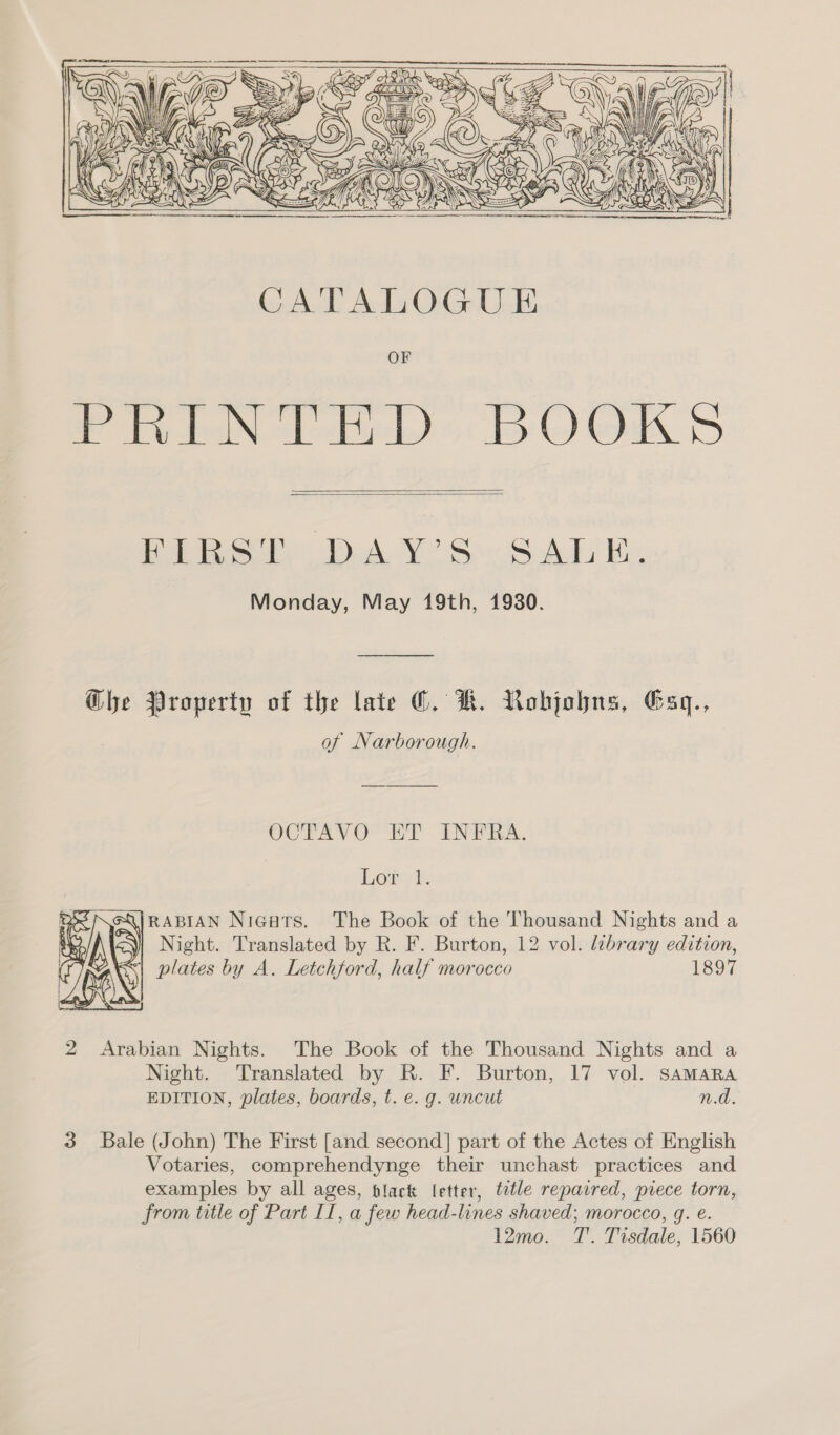       Die De A Ve Sir SA Be, Monday, May 19th, 1930. Ghe Property of the late ©. KH. Nobjobns, Esq., of Narborough. OCTAVO ET INtTiKA. Lord, eQjRABIAN Nigatrs. The Book of the Thousand Nights and a Night. Translated by R. F. Burton, 12 vol. lébrary edition, plates by A. Letchford, half morocco 1897  2 Arabian Nights. The Book of the Thousand Nights and a Night. Translated by R. F. Burton, 17 vol. SaAMARA EDITION, plates, boards, t. e. g. uncut n.d. 3 Bale (John) The First [and second] part of the Actes of English Votaries, comprehendynge their unchast practices and examples by all ages, black letter, ttle repaired, prece torn, from title of Part II, a few head-lines shaved; morocco, q. e. 12mo. T. Tisdale, 1560