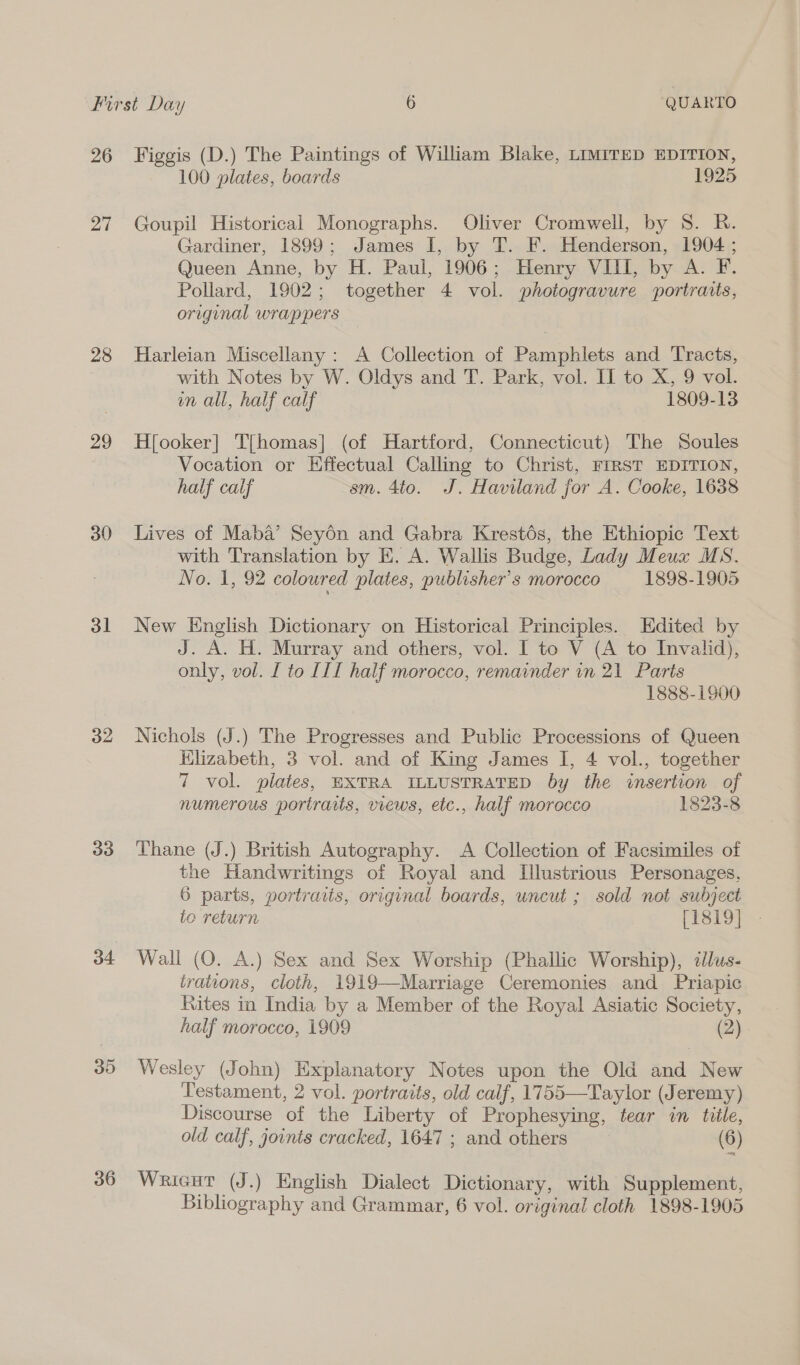 26 27 28 29 30 31 32 33 36 Figgis (D.) The Paintings of William Blake, LIMITED EDITION, 100 plates, boards 1925 Goupil Historical Monographs. Oliver Cromwell, by 8. R. Gardiner, 1899; James I, by T. F. Henderson, 1904 ; Queen Anne, by H. Paul, 1906; Henry VIII, by A. F. Pollard, 1902; together 4 vol. photogravure portraits, original wrappers Harleian Miscellany: A Collection of Pamphlets and Tracts, with Notes by W. Oldys and T. Park, vol. II to X, 9 vol. mn all, half calf 1809-13 H{ooker] T{homas] (of Hartford, Connecticut) The Soules Vocation or Effectual Calling to Christ, FIRST EDITION, half calf sm. 4to. J. Haviland for A. Cooke, 1638 Lives of Maba’ Seyén and Gabra Krestés, the Ethiopic Text with Translation by E. A. Wallis Budge, Lady Meux MS. No. 1, 92 coloured plates, publisher's morocco 1898-1905 New English Dictionary on Historical Principles. Edited by J. A. H. Murray and others, vol. I to V (A to Invalid), only, vol. I to III half morocco, remainder in 21 Parts 1888-1900 Nichols (J.) The Progresses and Public Processions of Queen Klizabeth, 3 vol. and of King James I, 4 vol., together 7 vol. plates, EXTRA ILLUSTRATED by the insertion of numerous portraits, views, etc., half morocco 1823-8 Thane (J.) British Autography. A Collection of Facsimiles of the Handwritings of Royal and Illustrious Personages, 6 parts, portraits, original boards, uncut ; sold not subject to return [1819] Wall (O. A.) Sex and Sex Worship (Phallic Worship), ¢lus- trations, cloth, 1919—Marriage Ceremonies and Priapic Rites in India by a Member of the Royal Asiatic Society, half morocco, 1909 (2) Wesley (John) Explanatory Notes upon the Old and New Testament, 2 vol. portraits, old calf, 1755—Taylor (Jeremy) Discourse of the Liberty of Prophesying, tear in title, old calf, joints cracked, 1647 ; and others (6) WRIGHT (J.) English Dialect Dictionary, with Supplement,