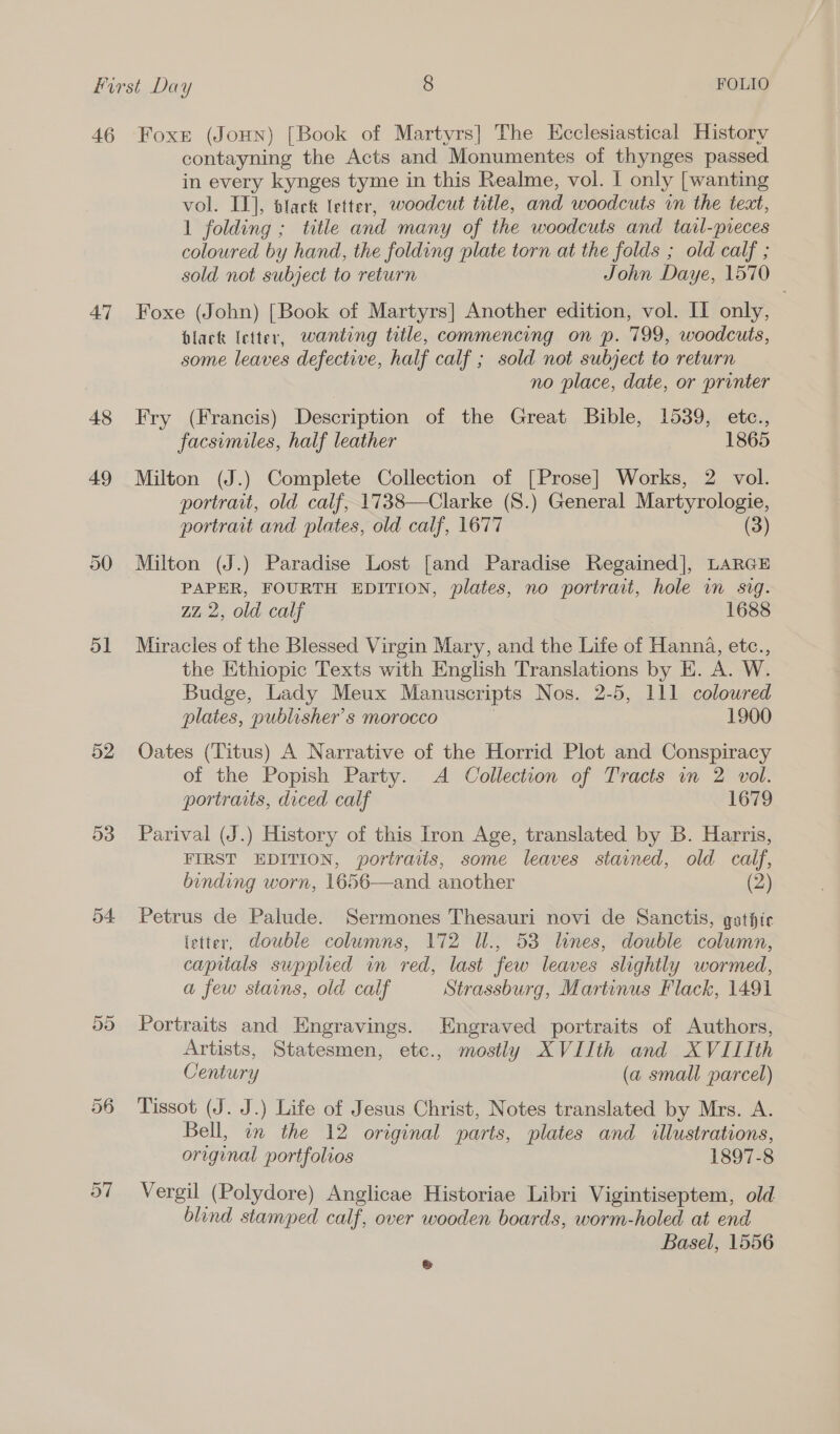 47 48 49 ol 52 53 54. 55 57 contayning the Acts and Monumentes of thynges passed in every kynges tyme in this Realme, vol. I only [wanting vol. IT], black etter, woodcut tetle, and woodcuts in the text, 1 folding ; title and many of the woodcuts and tavl-preces coloured by hand, the folding plate torn at the folds ; old calf ; sold not subject to return John Daye, 1570 Foxe (John) [Book of Martyrs] Another edition, vol. II only, black letter, wanting title, commencing on p. 799, woodcuts, some leaves defective, half calf ; sold not subject to return no place, date, or printer Fry (Francis) Description of the Great Bible, 1539, etc., facsimiles, half leather 1865 Milton (J.) Complete Collection of [Prose] Works, 2 vol. portrait, old calf, 1738—Clarke (S.) General Martyrologie, portrait and plates, old calf, 1677 (3) Milton (J.) Paradise Lost [and Paradise Regained], LARGE PAPER, FOURTH EDITION, plates, no portrait, hole wm svg. zz 2, old calf 1688 Miracles of the Blessed Virgin Mary, and the Life of Hanna, etc., the Ethiopic Texts with English Translations by E. A. W. Budge, Lady Meux Manuscripts Nos. 2-5, 111 coloured plates, publisher's morocco } 1900 Oates (Titus) A Narrative of the Horrid Plot and Conspiracy of the Popish Party. A Collection of Tracts in 2 vol. portraits, diced calf 1679 Parival (J.) History of this Iron Age, translated by B. Harris, FIRST EDITION, portraiis, some leaves stained, old calf, binding worn, 1656—and another (2) Petrus de Palude. Sermones Thesauri novi de Sanctis, gsthie (etter, double columns, 172 IUl., 53 lines, double column, capitals supplied in red, last few leaves slightly wormed, a few stains, old calf Strassburg, Martinus Flack, 1491  Portraits and Engravings. Engraved portraits of Authors, Artists, Statesmen, etc., mostly XVIIth and XVIIIth Century (a small parcel) Tissot (J. J.) Life of Jesus Christ, Notes translated by Mrs. A. Bell, an the 12 original parts, plates and illustrations, original portfolios 1897-8 Vergil (Polydore) Anglicae Historiae Libri Vigintiseptem, old blind stamped calf, over wooden boards, worm-holed at end Basel, 1556