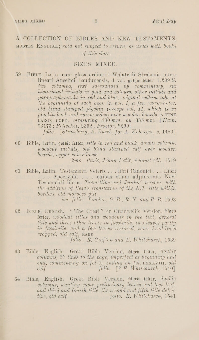 a9 60 61 62 63 64 of this class. SIZES MIXED. Brste, Latin, cum glosa ordinarii Walafridi Strabonis inter- lineari Anselmi Laudunensis, 4 vol. gothic fetter, 1,209 1. two columns, text surrounded by commentary, sw historiated wutials vn gold and colours, other initials and paragraph-marks wm red and blue, original vellum tabs at the beginning of each book in vol. I, a few worm-holes, old blind stamped pigskin (except vol. IT, which is in pigskin back and russia sides) over wooden boards, A FINE LARGE COPY, measuring 480mm. by 335mm. | Hain, #3170; Pellechet, 2352; Proctor, *299 | folio. [Strassburg, A. Rusch, for A. Koberger, c. 1480 | Bible, Latin, gothie letter, title in red and black, double column, woodcut wnitials, old blind stamped calf over wooden boards, upper cover loose 12mo. Pars, Jehan Petit, August 4th, 1519 Bible, Latin. Testamenti Veteris . .. libri Canonici .. . Libri . . . Apocryphi . . . quibus etiam adjunximus Novi Testamenti libros, T’remeliius and Junius’ version, with the addition of Beza’s translation of the N.T. title within borders, old morocco gilt sm. folio. London, G.B., R.N. and &amp;. B. 1593 Bratz, English. “The Great” or Cromwell’s Version, blact fetter, woodcut titles and woodcuts in the text, general title and three other leaves in facsvmile, two leaves partly in facsimile, and a few leaves restored, some head-lines cropped, old calf, RARE folio. RB. Grafton and E. Whitchurch, 1539 Bible, English. Great Bible Version, flack fetter, double columns, 5% lines to the page, imperfect at beginning and end, commencing on fol. x, ending on fol. LXxxvitt, old calf folio. [? BH. Whitchurch, 1540] Bible, English. Great Bible Version, Sfacts fetter, double columns, wanting some preliminary leaves and last leaf, and third and fourth title, the second and fifth title defec- tive, old calf folio. BE. Whitchurch, 1541