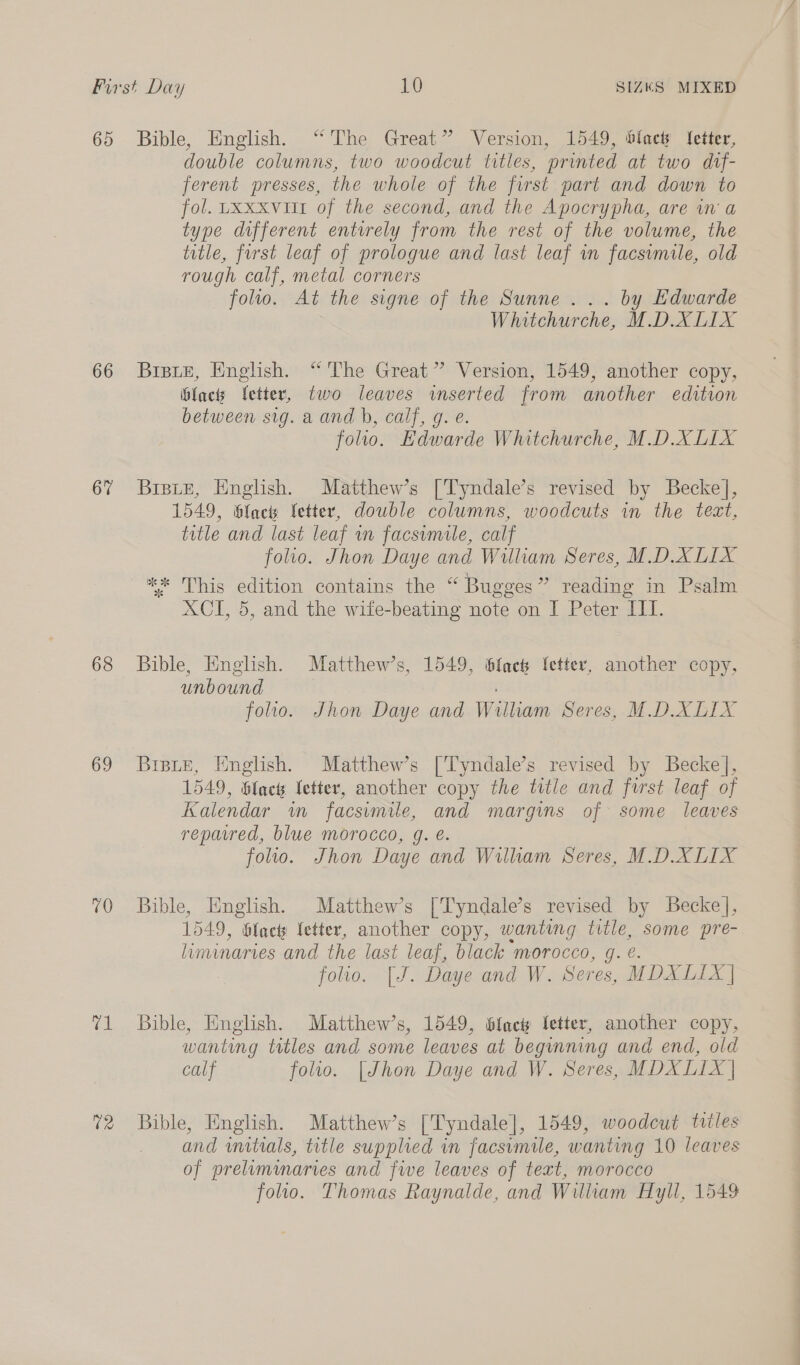 65 Bible, English. “The Great” Version, 1549, blact letter, double columns, two woodcut titles, printed at two dtf- ferent presses, the whole of the first part and down to fol. Lxxxvut of the second, and the Apocrypha, are in'a type different entirely from the rest of the volume, the title, furst leaf of prologue and last leaf in facsimile, old rough calf, metal corners folio. At the signe of the Sunne... by Edwarde Whitchurche, M.D.XLIX 66 Bripue, English. “ The Great” Version, 1549, another copy, facts fetter, two leaves wmserted from another edition between sig. aand b, calf, g. e. folio. Edwarde Whitchurche, M.D.XLIX 67 Bisue, English. Matthew’s [Tyndale’s revised by Beckel], 1549, lacs fetter, dowble columns, woodcuts in the tect, title and last leaf in facsimile, calf folio. Jhon Daye and William Seres, M.D.X LIX ** This edition contains the “ Bugges” reading in Psalm XCI, 5, and the wife-beating note on I Peter III. 68 Bible, English. Matthew’s, 1549, i6fach letter, another copy, unbound folio. Jhon Daye and William Seres, M.D.XLIX 69 Brpie, English. Matthew’s [Tyndale’s revised by Becke], 1549, Slack fetter, another copy the title and first leaf of Kalendar im facsimile, and margins of some leaves repawed, blue morocco, g. é. foltlo. Jhon Daye and Wilham Seres, M.D.XLIX 70 Bible, English. Matthew’s [Tyndale’s revised by Becke], 1549, blac letter, another copy, wanting ne some pre- liminaries and the last leaf, black morocco, folio. [J. Daye and W. Seres, WD XEIX] 71 Bible, English. Matthew’s, 1549, 6fach Setter, another copy, wanting titles and some leaves at beginning and end, old calf folio. [Jhon Daye and W. Seres, MDXLIX | 72 Bible, English. Matthew’s [Tyndale], 1549, woodcut titles and vnitials, title supplied in facsimile, wanting 10 leaves of preliminaries and fwe leaves of text, morocco folio. Thomas Raynalde, and William Hyll, 1549