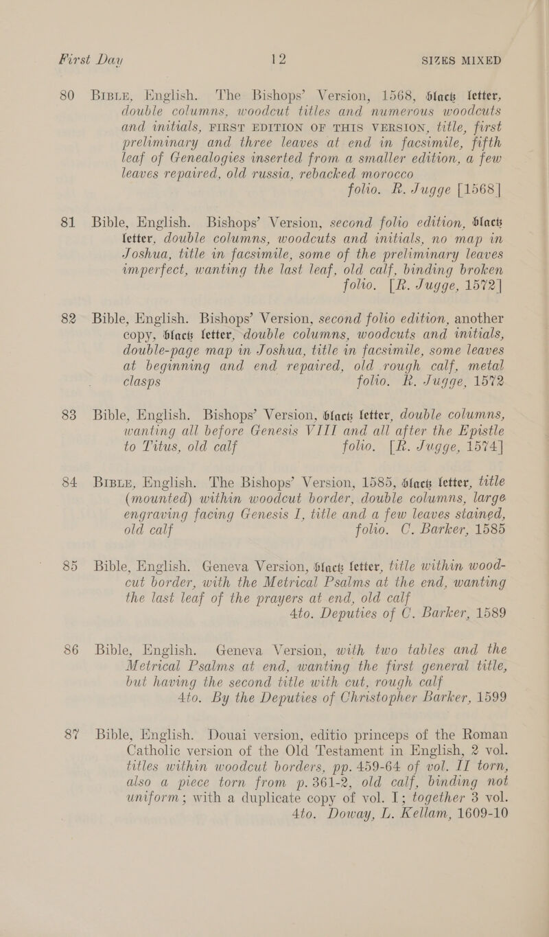 80 81 82 83 84 85 86 87 Bist“, Knglish. The Bishops’ Version, 1568, Slack fetter, double columns, woodcut titles and numerous woodcuts and initials, FIRST EDITION OF THIS VERSION, title, first preliminary and three leaves at end in facsimile, fifth leaf of Genealogies inserted from a smaller edition, a few leaves reparred, old russia, rebacked morocco folio. &amp;. Jugge {1568 | Bible, English. Bishops’ Version, second folio edition, blacts fetter, double columns, woodcuts and initials, no map in Joshua, title in facsimile, some of the preliminary leaves umperfect, wanting the last leaf, old calf, binding broken folio. [R. Jugge, 1572] Bible, English. Bishops’ Version, second folio edition, another copy, fact fetter, double columns, woodcuts and witials, double-page map in Joshua, title in facsimile, some leaves at beginning and end repaired, old rough calf, metal clasps folio. Kh. Jugge, 1572 Bible, English. Bishops’ Version, blac fetter, double columns, wanting all before Genesis VIII and all after the Epistle to Tutus, old calf folio, [R. Jugge, 1574] BIBLE, English. The Bishops’ Version, 1585, Slack letter, title (mounted) within woodcut border, double columns, large engraving facing Genesis I, title and a few leaves stained, old calf foltlo. C. Barker, 1585 Bible, English. Geneva Version, flac fetter, title within wood- cut border, with the Metrical Psalms at the end, wanting the last leaf of the prayers at end, old calf 4to. Deputies of C. Barker, 1589 Bible, English. Geneva Version, with two tables and the Metrical Psalms at end, wanting the first general title, but having the second title with cut, rough calf 4to. By the Deputies of Christopher Barker, 1599 Bible, English. Douai version, editio princeps of the Roman Catholic version of the Old Testament in English, 2 vol. titles within woodcut borders, pp. 459-64 of vol. II torn, also a piece torn from p. 361-2, old calf, binding not uniform; with a duplicate copy of vol. I; together 3 vol. Ato. Doway, L. Kellam, 1609-10