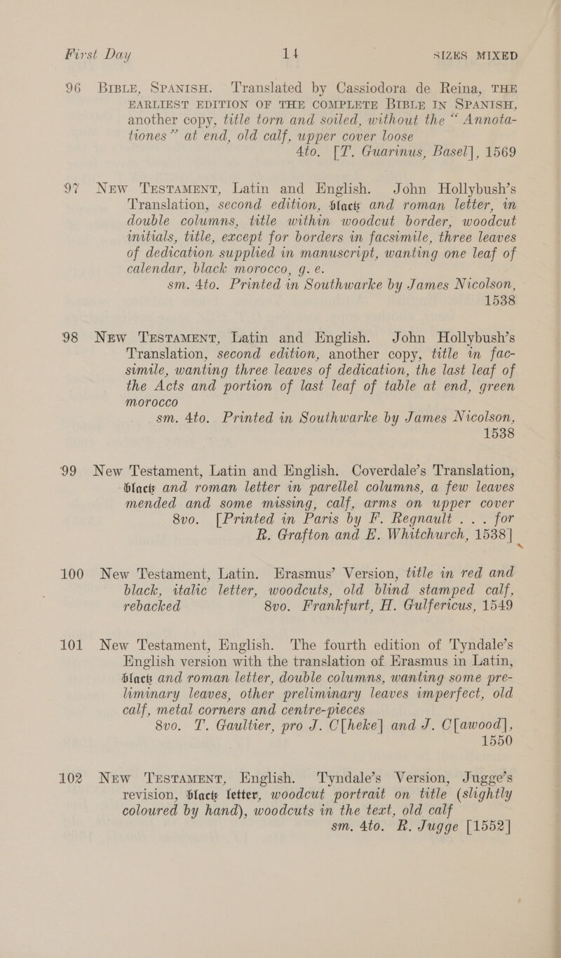 96 BrBLeE, SpanisH. ‘Translated by Cassiodora de Reina, THE EARLIEST EDITION OF THE COMPLETE BIBLE IN SPANISH, another copy, title torn and soiled, without the “ Annota- tiones” at end, old calf, upper cover loose 4to. [T. Guarinus, Basel], 1569 97 New Testament, Latin and English. John Hollybush’s Translation, second edition, Slack and roman letter, im double columns, tstle within woodcut border, woodcut unitials, ttle, except for borders im facsimile, three leaves of dedication supplied in manuscript, wanting one leaf of calendar, black morocco, g. é. sm. 4to. Printed in Southwarke by James Nicolson, 1538 98 New Testament, Latin and English. John Hollybush’s Translation, second edition, another copy, title wm fac- simile, wanting three leaves of dedication, the last leaf of the Acts and portion of last leaf of table at end, green morocco sm. 4to. Printed in Southwarke by James Nicolson, 1538 99 New Testament, Latin and English. Coverdale’s Translation, facts and roman letter in parellel columns, a few leaves mended and some missing, calf, arms on upper cover 8vo. [Printed in Paris by F. Regnault .. . for R. Grafton and E. Whitchurch, 1538 | ‘ 100 New Testament, Latin. Erasmus’ Version, title in red and black, wtalic letter, woodcuts, old blind stamped calf, rebacked 8vo. Frankfurt, H. Gulfericus, 1549 101 New Testament, English. The fourth edition of Tyndale’s English version with the translation of Erasmus in Latin, blacks and roman letter, double columns, wanting some pre- liminary leaves, other prelimmary leaves wmperfect, old calf, metal corners and centre-preces 8vo. T. Gaultier, pro J. C[heke] and J. C[lawood], 1550 102 New Testament, English. Tyndale’s Version, Jugge’s revision, Sfacts fetter, woodcut portrait on title (slightly coloured by hand), woodcuts in the text, old calf sm, 4to. R. Jugge [1552]