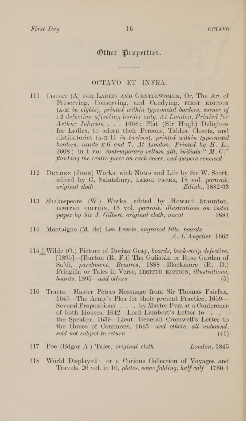 LE 112 113 114 1152 116 117 118 Other Properties. OCTAVO” ET INERA. CiosEt (A) FoR LADIES AND GENTLEWOMEN, Or, The Art of Preserving, Conserving, and Candying, FIRST EDITION (A-M in erghis), printed within type-metal borders, corner of 1 2 defectwe, affecting border only, At London, Printed for Arthur Iohnson .. . 1608; Plat (Sir Hugh) Delightes for Ladies, to adorn their Persons, Tables, Closets, and distillatories (A-H 11 in twelves), printed within type-metal borders, wants F 6 and 7, At London, Printed by H. L., 1608 ; in 1 vol. contemporary vellum gilt, initials ““ M.C.” flanking the centre-piece on each cover, end-papers renewed Drypen (JouHn) Works, with Notes and Life by Sir W. Scott, edited by G. Saintsbury, LARGE PAPER, 18 vol. portrait, original cloth _ Ldinb., 1882-93 Shakespeare (W.) Works, edited by Howard Staunton, LIMITED EDITION, 15 vol. portrait, illustrations on india paper by Sir J. Gilbert, original cloth, uncut 1881 Montaigne (M. de) Les Hssais, engraved title, boards A. L’ Angelier, 1662 ~ Wilde (O.) Picture of Dorian Gray, boards, back-strip defective, [1895]|—{ Burton (R. F.)] The Gulistan or Rose Garden of Sa’di, parchment, Benares, 1888—Blackmore (R. D.) Fringilla or Tales in Verse, LIMITED EDITION, illustrations, boards, 1895—and others (5) Tracts. Master Peters Messuage from Sir Thomas Fairfax, 164! Several Propositions. . . . by Master Pym at a Conference of both Houses, 1642—Lord Lambert’s Letter to : the Speaker, 1659—Lieut. Generall Cromwell’s Letter to the House of Commons, 1645—and others, all unbound, sold not subject to return (41)   Poe (Edgar A.) Tales, original cloth London, 1845 World Displayed ; or a Curious Collection of Voyages and Travels, 20 vol. in 10, plates, some folding, half calf 1760-1