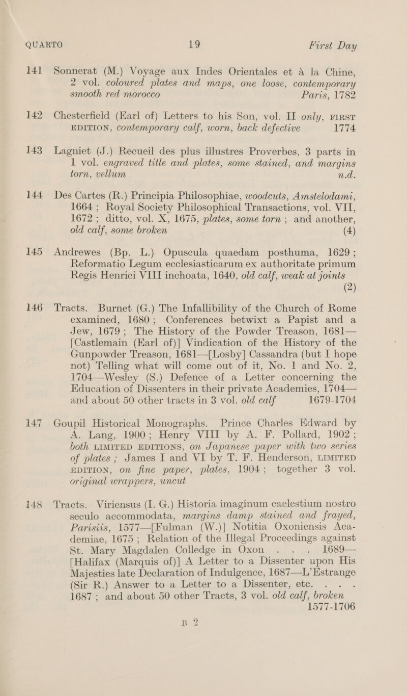 14] 144 145 146 147 148 Sonnerat (M.) Voyage aux Indes Orientales et &amp; la Chine, 2 vol. coloured plates and maps, one loose, contemporary smooth red morocco Paris, 1782 Chesterfield (Earl of) Letters to his Son, vol. II only, rrrst EDITION, contemporary calf, worn, back defective 1774 Lagniet (J.) Recueil des plus illustres Proverbes, 3 parts in 1 vol. engraved title and plates, some stained, and margins torn, vellum n.d. Des Cartes (R.) Principia Philosophiae, woodcuts, Amstelodami, 1664 ; Royal Society Philosophical Transactions, vol. VII, 1672 ; ditto, vol. X, 1675, plates, some torn ; and another, old calf, some broken (4) Andrewes (Bp. L.) Opuscula quaedam posthuma, 1629 ; Reformatio Legum ecclesiasticarum ex authoritate primum Regis Henrici VIII inchoata, 1640, old calf, weak at joints (2) Tracts. Burnet (G.) The Infallibility of the Church of Rome examined, 1680; Conferences betwixt a Papist and a Jew, 1679; The History of the Powder Treason, 1681— [Castlemain (Earl of)] Vindication of the History of the Gunpowder Treason, 1681—{Losby] Cassandra (but I hope not) Telling what will come out of it, No. 1 and No. 2, 1704—Wesley (8.) Defence of a Letter concerning the Education of Dissenters in their private Academies, 1704— and about 50 other tracts in 3 vol. old calf 1679-1704 Goupil Historical Monographs. Prince Charles Edward by A. Lang, 1900; Henry VIII by A. F. Pollard, 1902; both LIMITED EDITIONS, on Japanese paper with two series of plates ; James I and VI by T. F. Henderson, Lrmirep EDITION, on fine paper, plates, 1904; together 3 vol. original wrappers, uncut Tracts. Viriensus (1. G.) Historia imaginum caelestium nostro seculo accommodata, margins damp stained and frayed, Parisiis, 1577—[Fulman (W.)] Notitia Oxoniensis Aca- demiae, 1675; Relation of the Illegal Proceedings against St. Mary Magdalen Colledge in Oxon . . . 1689— [Halifax (Marquis of)] A Letter to a Dissenter upon His Majesties late Declaration of Indulgence, 1687—L’ Estrange (Sir R.) Answer to a Letter to a Dissenter, etc. lee 1687 ; and about 50 other Tracts, 3 vol. old calf, broken 1577-1706 Bp 2