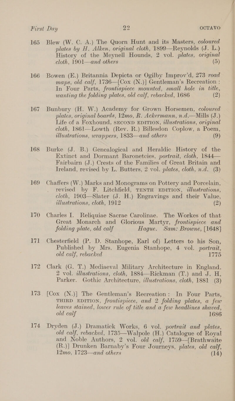 165 166 168 169 170 171 172 173 174 Blew (W. C. A.) The Quorn Hunt and its Masters, coloured plates by H. Alken, original cloth, 1899—Reynolds (J. L.) History of the Meynell Hounds, 2 vol. plates, original cloth, 1901—and others (5) Bowen (E.) Britannia Depicta or Ogilby Improv’d, 273 road maps, old calf, 1736—[Cox (N.)] Gentleman’s Recreation : In Four Parts, frontispiece mounted, small hole in title, wanting the folding plates, old calf, rebacked, 1686 (2) Bunbury (H. W.) Academy for Grown Horsemen, coloured plates, original boards, 12mo, R. Ackermann, n.d.—Mulls (J.) Life of a Foxhound, SECOND EDITION, dlustrations, original cloth, 1861—Lowth (Rev. R.) Billesdon Coplow, a Poem, ulustrations, wrappers, 1833—and others (9) Burke (J. B.) Genealogical and Heraldic History of the Extinct and Dormant Baronetcies, portrait, cloth, 1844— Fairbairn (J.) Crests of the Families of Great Britain and Ireland, revised by L. Butters, 2 vol. plates, cloth, n.d. (3) Chaffers (W.) Marks and Monograms on Pottery and Porcelain, revised by F. Litchfield, TENTH EDITION, illustrations, cloth, 1903—Slater (J. H.) Engravings and their Value, illustrations, cloth, 1912 (2) Charles I. Reliquiae Sacrae Carolinae. The Workes of that Great Monarch and Glorious Martyr, frontispiece and folding plate, old calf Hague. Sam: Browne, [1648] Chesterfield. (P. D. Stanhope, Earl of) Letters to his Son, Published by Mrs. Eugenia Stanhope, 4 vol. portrait, old calf, rebacked 1775 Clark (G. T.) Mediaeval Military Architecture in England. 2 vol. wlustrations, cloth, 1884—Rickman (T.) and J. H, Parker. Gothic Architecture, illustrations, cloth, 1881 (3) [Cox (N.)] The Gentleman’s Recreation: In Four Parts, THIRD EDITION, frontispiece, and 2 folding plates, a few leaves stained, lower rule of title and a few headlines shaved, old calf 1686 Dryden (J.) Dramatick Works, 6 vol. portrait and plates, old calf, rebacked, 1735—Walpole (H.) Catalogue of Royal and Noble Authors, 2 vol. old calf, 1759—[Brathwaite (R.)] Drunken Barnaby’s Four Journeys, plates, old calf, 12mo, 1723—and others (14)