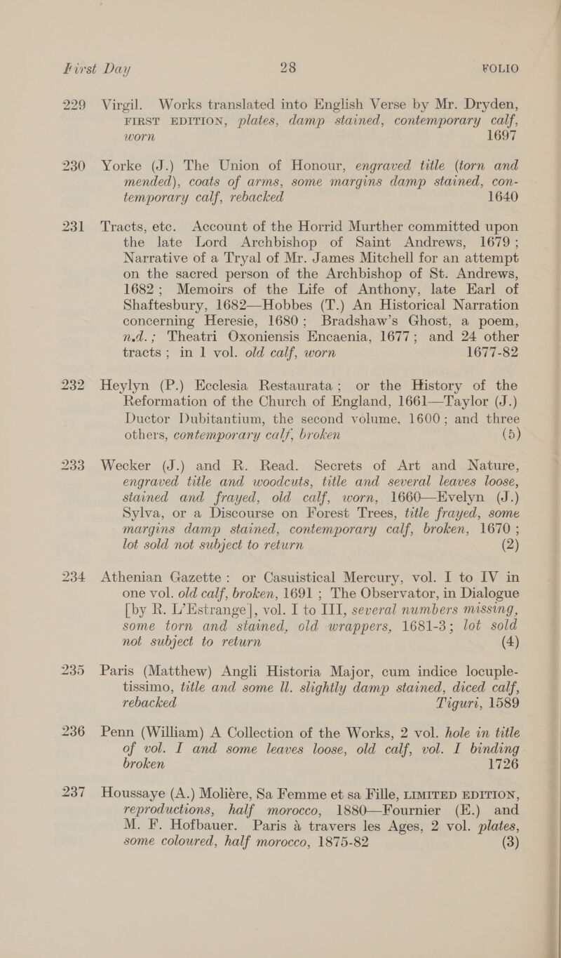 232 233 KS isu) Or 236 237 FIRST EDITION, plates, damp stained, contemporary calf, worn 169 Yorke (J.) The Union of Honour, engraved title (torn and mended), coats of arms, some margins damp stained, con- temporary calf, rebacked 1640 Tracts, etc. Account of the Horrid Murther committed upon the late Lord Archbishop of Saint Andrews, 1679 ; Narrative of a Tryal of Mr. James Mitchell for an attempt on the sacred person of the Archbishop of St. Andrews, 1682; Memoirs of the Life of Anthony, late Earl of Shaftesbury, 1682—Hobbes (T.) An Historical Narration concerning Heresie, 1680; Bradshaw’s Ghost, a poem, nd.; Theatri Oxoniensis Encaenia, 1677; and 24 other tracts; in 1 vol. old calf, worn 1677-82 Heylyn (P.) Ecclesia Restaurata; or the History of the Reformation of the Church of England, 1661—Taylor (J.) Ductor Dubitantium, the second volume, 1600; and three others, contemporary calf, broken (5) Wecker (J.) and R. Read. Secrets of Art and Nature, engraved title and woodcuts, title and several leaves loose, stained and frayed, old calf, worn, 1660—Evelyn (J.) Sylva, or a Discourse on Forest Trees, tetle frayed, some margins damp stained, contemporary calf, broken, 1670 ; lot sold not subject to return (2) Athenian Gazette: or Casuistical Mercury, vol. I to IV in one vol. old calf, broken, 1691 ; The Observator, in Dialogue [by R. L’Estrange], vol. I to III, several numbers missing, some torn and stained, old wrappers, 1681-3; lot sold not subject to return (4) Paris (Matthew) Angli Historia Major, cum indice locuple- tissimo, title and some Il. slightly damp stained, diced calf, rebacked Tiguri, 1589 Penn (William) A Collection of the Works, 2 vol. hole in title of vol. I and some leaves loose, old calf, vol. I binding broken 1726 Houssaye (A.) Moliére, Sa Femme et sa Fille, LIMITED EDITION, reproductions, half morocco, 1880—Fournier (E.) and M. F. Hofbauer. Paris a travers les Ages, 2 vol. plates, some coloured, half morocco, 1875-82 (3)