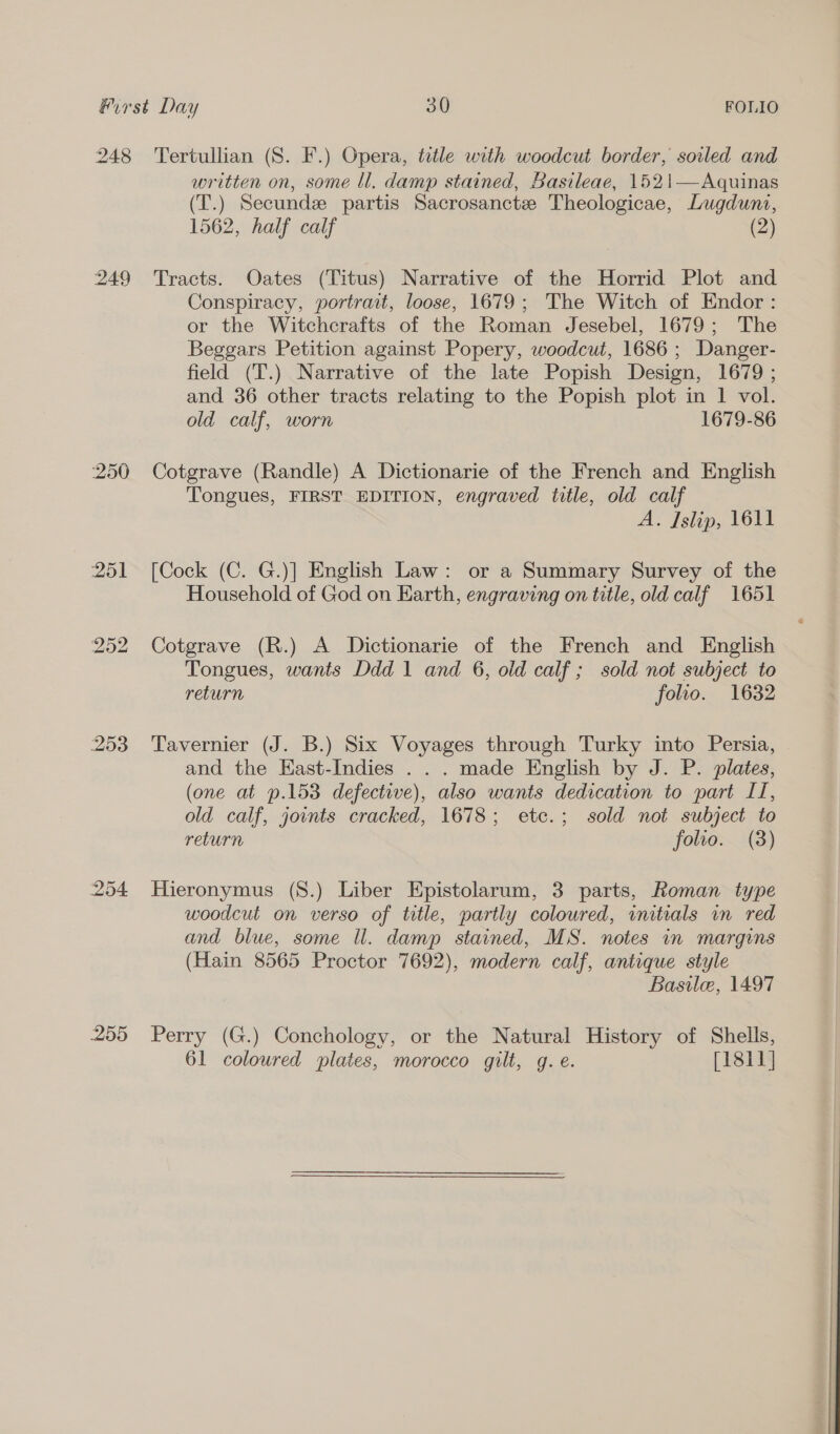 248 249 253 254 255 Tertullian (S. F.) Opera, title with woodcut border, soiled and written on, some ll. damp stained, Basileae, 1521—Aquinas (T.) Secundze partis Sacrosanctze Theologicae, Lugduni, 1562, half calf (2) Tracts. Oates (Titus) Narrative of the Horrid Plot and Conspiracy, portrait, loose, 1679; The Witch of Endor : or the Witchcrafts of the Roman Jesebel, 1679; The Beggars Petition against Popery, woodcut, 1686; Danger- field (T.) Narrative of the late Popish Design, 1679 ; and 36 other tracts relating to the Popish plot in 1 vol. old calf, worn 1679-86 Cotgrave (Randle) A Dictionarie of the French and English Tongues, FIRST EDITION, engraved title, old calf A. Islip, 1611 [Cock (C. G.)] English Law: or a Summary Survey of the Household of God on Earth, engraving on title, old calf 1651 Cotgrave (R.) A Dictionarie of the French and English Tongues, wants Ddd 1 and 6, old calf ; sold not subject to return folio. 1632 Tavernier (J. B.) Six Voyages through Turky into Persia, and the East-Indies . . . made English by J. P. plates, (one at ».153 defective), also wants dedication to part If, old calf, joints cracked, 1678; etc.; sold not subject to return folio. (3) Hieronymus (8.) Liber Epistolarum, 3 parts, Roman type woodcut on verso of title, partly coloured, initials in red and blue, some ll. damp stained, MS. notes in margins (Hain 8565 Proctor 7692), modern calf, antique style Basile, 1497 Perry (G.) Conchology, or the Natural History of Shells, 61 coloured plates, morocco gilt, g. e. [1811]  