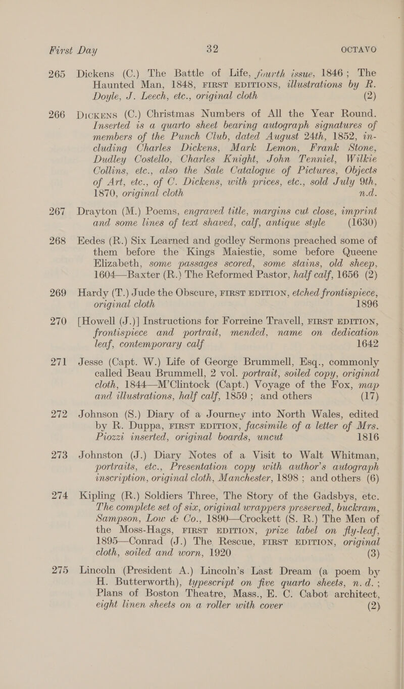 265 266 267 268 269 270 271 272 273 274 275 Dickens (C.) The Battle of Life, fuwrth issue, 1846; The Haunted Man, 1848, FIRST EDITIONS, illustrations by R. Doyle, J. Leech, etc., original cloth (2) Dickens (C.) Christmas Numbers of All the Year Round. Inserted 1s a quarto sheet bearing autograph signatures of members of the Punch Club, dated August 24th, 1852, in- cluding Charles Dickens, Mark Lemon, Frank Stone, Dudley Costello, Charles Knight, John Tenniel, Wilkie Collins, etc., also the Sale Catalogue of Pictures, Objects of Art, ete., of C. Dickens, with prices, etc., sold July 9th, 1870, original cloth Wd. Drayton (M.) Poems, engraved title, margins cut close, umprint and some lines of text shaved, calf, antique style (1630) Eedes (R.) Six Learned and godley Sermons preached some of them before the Kings Maiestie, some before Queene Elizabeth, some passages scored, some stains, old sheep, 1604—- Baxter (R.) The Reformed Pastor, half calf, 1656 (2) Hardy (T.) Jude the Obscure, FIRST EDITION, etched frontispiece, original cloth 1896 [Howell (J.)] Instructions for Forreine Travell, First EDITION, frontispiece and portrait, mended. name on dedication leaf, contemporary calf 1642 Jesse (Capt. W.) Life of George Brummell, Esq., commonly called Beau Brummell, 2 vol. portrait, soiled copy, original cloth, 1844—-M’Clintock (Capt.) Voyage of the Fox, map and illustrations, half calf, 1859 ; and others (17) Johnson (S.) Diary of a Journey into North Wales, edited by R. Duppa, FIRST EDITION, facsimile of a letter of Mrs. Piozz. inserted, original boards, uncut 1816 Johnston (J.) Diary Notes of a Visit to Walt Whitman, portraits, etc., Presentation copy with author's autograph enscription, original cloth, Manchester, 1898 ; and others (6) Kipling (R.) Soldiers Three, The Story of the Gadsbys, etc. The complete set of six, original wrappers preserved, buckram, Sampson, Low &amp; Co., 1890—Crockett (S. R.) The Men of the Moss-Hags, FIRST EDITION, prize label on fly-leaf, 1895—Conrad (J.) The Rescue, FIRST EDITION, original cloth, soiled and worn, 1920 (3) Lincoln (President A.) Lincoln’s Last Dream (a poem by H. Butterworth), typescript on five quarto sheets, n.d. : Plans of Boston Theatre, Mass., E. C. Cabot architect, eight linen sheets on a roller with cover (2)