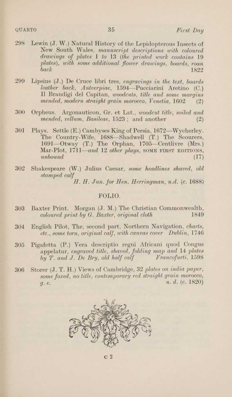 298 300 301 302 303 304 305 306 Lewin (J. W.) Natural History of the Lepidopterous Insects of New South Wales, manuscript descriptions with coloured drawings of plates 1 to 13 (the printed work contains 19 plates), with some additional flower drawings, boards, roan back 1822 Lipsius (J.) De Cruce libri tres, engravings in the text, boards leather back, Antverpiae, 1594—Pucciarini Aretino (C.) Il Brandigi del Capitan, woodcuts, title and some margins mended, modern straight grain morocco, Venetia, 1602 (2) Orpheus. Argonauticon, Gr. et Lat., woodcut title, soiled and mended, vellum, Basileae, 1523 ; and another (2) Plays. Settle (E.) Cambyses King of Persia, 1672—-Wycherley. The Country-Wife, 1688—Shadwell (T.) The Scourers, 1691—Otway (T.) The Orphan, 1705—Centlivre (Mrs.) Mar-Plot, 1711—and 12 other plays, SOME FIRST EDITIONS, unbound (17) Shakespeare (W.) Julius Caesar, some headlines shaved, old stamped calf H. H. Jun. for Hen. Herringman, n.d. (c. 1688) FOLIO. | Baxter Print. Morgan (J. M.) The Christian Commonwealth, coloured print by G. Baxter, original cloth 1849 English Pilot, The, second part, Northern Navigation, charts, etc., some torn, original calf, with canvas cover Dublin, 1746 Pigafetta (P.) Vera descriptio regni Africani quod Congus appelatur, engraved title, shaved, folding map and 14 plates by T. and J. De Bry, old half calf Francofurti, 1598 Storer (J. T. H.) Views of Cambridge, 32 plates on india paper, some foxed, no title, contemporary red straight grain morocco, oe: n. 0/ (€./ 1820) 