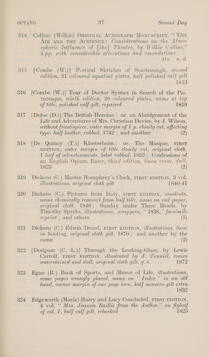 B15 316 317 318 319 320 323 324 AIR AND THE AUDIENCE: Considerations on the Atmo- spheric Influence of [the] Theatre, by Wilkie Collins,” 4 pp. with considerable alterations and emendations Ato. n.d. [Combe (W.)] Poetical Sketches of Scarborough, second edition, 21 coloured aquatint plates, half polished calf gilt. 1813 [Combe (W.)] Tour of Doctor Syntax in Search of the Pic- turesque, ninth edition, 30 coloured plates, name at top of title, polished calf gilt, repaired 1819 [Defoe (D.)] The British Heroine: or, an Abridgement of the Life and Adventures of Mrs. Christian Davies, by J. Wilson, without frontispiece, outer margin of 1 p. closely cut, affecting type, half leather, rubbed, 1742 ; and another (2) [De Quincy (T.)] Klosterheim: or, The Masque, First EDITION, outer margin of title closely cut, original cloth. 1 leaf of advertisements, label rubbed, 1832 ; Confessions of an English Opium Eater, third edition, linen cover, dull, 1823 (2) Dickens (C.) Master Humphrey’s Clock, FIRST EDITION, 3 vol. lustrations, original cloth gilt 1840-41 Dickens (C.) Pictures from Italy, FIRST EDITION, woodcuts, name chemically removed from half title, name on end paper, original cloth, 1846; Sunday under Three Heads, by Timothy Sparks, dlustrations, wrappers, “ 1836,” facsimile reprint ; and others (5) Dickens (C.) Edwin Drood, FIRST EDITION, illustrations, loose in binding, original cloth gilt, 1870; and another by the same (2) [Dodgson (C. L.)] Through the Looking-Glass, by Lewis Carroll, FIRST EDITION, illustrated by J. Tenniel, covers waterstained and dull, original cloth gilt, g. e. 1872 Egan (R.) Book of Sports, and Mirror of Life, clustrations, some pages wrongly placed, name on “Index” in an old hand, corner margin of one page torn, half morocco gilt extra 1832 Edgeworth (Maria) Harry and Lucy Concluded, FIRST EDITION, 4 vol. “ Mrs. Joanna Baillie from the Author,” on flyleaf of vol. I, half calf gilt, rebacked 1825