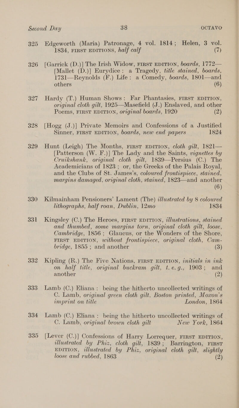 325 326 327 328 329 330 331 332 333 334 339 Edgeworth (Maria) Patronage, 4 vol. 1814; Helen, 3 vol. 1834, FIRST EDITIONS, half calf (7) [Garrick (D.)] The Irish Widow, FrrstT EDITION, boards, 1772— [Mallet (D.)] Eurydice: a Tragedy, title stained, boards, 1731—Reynolds (F.) Life: a Comedy, boards, 1801—and others (6) Hardy (T.) Human Shows: Far Phantasies, FIRST EDITION, original cloth gilt, 1925—Masefield (J.) Enslaved, and other Poems, FIRST EDITION, original boards, 1920 (2) [Hogg (J.)] Private Memoirs and Confessions of a Justified Sinner, FIRST EDITION, boards, new end papers 1824 Hunt (Leigh) The Months, First EpiTIon, cloth gilt, 1821— [Patterson (W. F.)] The Lady and the Saints, vignettes by Cruikshank, original cloth gilt, 1839—Persius (C.) The Academicians of 1823; or, the Greeks of the Palais Royal, and the Clubs of St. James’s, colowred frontispiece, stained, margins damaged, original cloth, stained, 1823—and another (6) Kilmainham Pensioners’ Lament (The) ¢llustrated by 8 coloured lithographs, half roan, Dublin, 12mo 1834 Kingsley (C.) The Heroes, FIRST EDITION, illustrations, stained and thumbed, some margins torn, original cloth gilt, loose, Cambridge, 1856 ; Glaucus, or the Wonders of the Shore, FIRST EDITION, without frontispiece, original cloth, Cam- bridge, 1855 ; and another (3) Kipling (R.) The Five Nations, FIRST EDITION, initials in ink on half title, original buckram gilt, t.e.g., 1903; and another (2) Lamb (C.) Eliana: being the hitherto uncollected writings of C. Lamb, original green cloth gilt, Boston printed, Moxon’s umprint on title London, 1864 Lamb (C.) Eliana: being the hitherto uncollected writings of C. Lamb, original brown cloth gilt New York, 1864 [Lever (C.)] Confessions of Harry Lorrequer, FIRST EDITION, illustrated by Phiz, cloth gilt, 1839; Barrington, Fist EDITION, illustrated by y Phiz, original cloth gilt, slightly