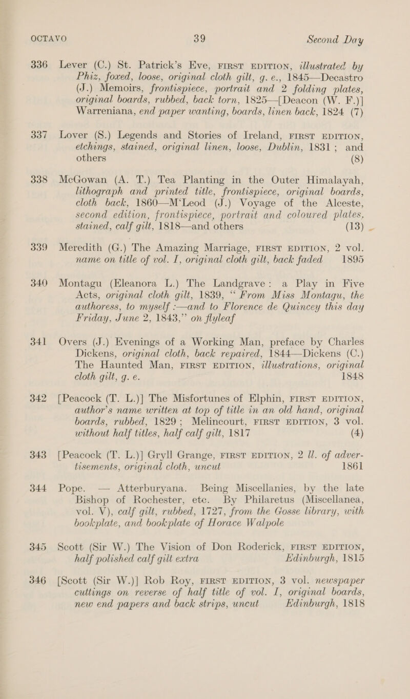 336 337 338 339 340 341 342 343 344 345 346 Lever (C.) St. Patrick’s Eve, rrrst neprrion, illustrated by Phiz, foxed, loose, original cloth gilt, g. e., 1845—Decastro (J.) Memoirs, frontispiece, portrait and 2 folding plates, original boards, rubbed, back torn, 1825—{Deacon (W. F.)] Warreniana, end paper wanting, boards, linen back, 1824 (7) Lover (S.) Legends and Stories of Ireland, Frrst EDITION, etchings, stained, original linen, loose, Dublin, 1831; and others (8) McGowan (A. T.) Tea Planting in the Outer Himalayah, lithograph and printed title, frontispiece, original boards, cloth back, 1860—M‘Leod (J.) Voyage of the Alceste, second edition, frontispiece, portrait and coloured plates, stained, calf gilt, 1818—and others (13) Meredith (G.) The Amazing Marriage, FIRST EDITION, 2 vol. name on title of vol. I, original cloth gilt, back faded 1895 Montagu (Hleanora L.) The Landgrave: a Play in Five Acts, original cloth gilt, 1839, ““ From Miss Montagu, the authoress, to myself :—and to Florence de Quincey this day Friday, June 2, 1843,” on flyleaf Overs (J.) Evenings of a Working Man, preface by Charles Dickens, original cloth, back repaired, 1844—Dickens (C.) The Haunted Man, FIRST EDITION, illustrations, original cloth gilt, g. e. 1848 [Peacock (T. L.)] The Misfortunes of Elphin, FIRST EDITION, author's name written at top of title in an old hand, original boards, rubbed, 1829; Melincourt, FIRST EDITION, 3 vol. without half titles, half calf gilt, 1817 (4) [Peacock (T. L.)] Gryll Grange, Frrst EDITION, 2 ll. of adver- tisements, original cloth, uncut 1861 Pope. — Atterburyana. Being Miscellanies, by the late Bishop of Rochester, etc. By Philaretus (Miscellanea, vol. V), calf gilt, rubbed, 1727, from the Gosse library, with bookplate, and bookplate of Horace Walpole Scott (Sir W.) The Vision of Don Roderick, FIRST EDITION, half polished calf gilt extra Edinburgh, 1815 [Scott (Sir W.)] Rob Roy, FIRST EDITION, 3 vol. newspaper cuttings on reverse of half title of vol. I, original boards, new end papers and back strips, uncut Edinburgh, 1818