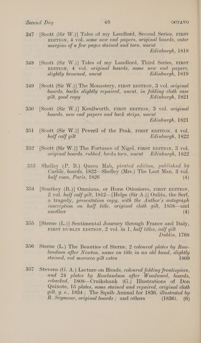 347 348 349 390 351 352 300 304 356 357 [Scott (Sir W.)] Tales of my Landlord, Second Series, FIRST EDITION, 4 vol. some new end papers, original boards, outer margins of a few pages stained and torn, uncut Edinburgh, 1818 [Scott (Sir W.)] Tales of my Landlord, Third Series, First EDITION, 4 vol. original boards, some new end papers, slightly browned, uncut Edinburgh, 1819 [Scott (Sir W.)] The Monastery, FIRST EDITION, 3 vol. original boards, backs slightly repavred, uncut, in folding cloth case gilt, good copy Edinburgh, 1821 [Scott (Sir W.)] Kenilworth, Frrst EDITION, 3 vol. original boards, new end papers and back strips, uncut : ; Edinburgh, 1821 [Scott (Sir W.)] Peveril of the Peak, Frrst EDITION, 4 vol. half calf gilt | Edinburgh, 1822 [Scott (Sir W.)] The Fortunes of Nigel, FrrRST EDITION, 3 vol. original boards, rubbed, backs torn, uncut Hdinburgh, 1822 Shelley (P. B.) Queen Mab, pirated edition, published by Carlile, boards, 1822—Shelley (Mrs.) The Last Man, 3 vol. half roan, Paris, 1826 (4) [Southey (R.)] Omniana, or Hore Otiosiores, FIRST EDITION, 2 vol. half calf gilt, 1812—[ Helps (Sir A.)] Oulita, the Serf, a tragedy, presentation copy, with the Author's autograph enscruption on half title, original cloth gilt, 1858—and another (4) [Sterne (L.)] Sentimental Journey through France and Italy, FIRST DUBLIN EDITION, 2 vol. in 1, half titles, calf gilt Dublin, 1768 Sterne (L.) The Beauties of Sterne, 2 coloured plates by Row- landson after Newton, name on title in an old hand, slightly stained, red morocco gilt extra 1809 Stevens (G. A.) Lecture on Heads, coloured folding frontispiece, and 24 plates by Rowlandson after Woodward, boards, rebacked, 1808—Cruikshank (G.) Illustrations of Don Quixote, 15 plates, some stained and repaired, original cloth gilt, g. e., 1834; The Squib Annual for 1836, illustrated by R. Seymour, original boards ; and others (1836). (6)