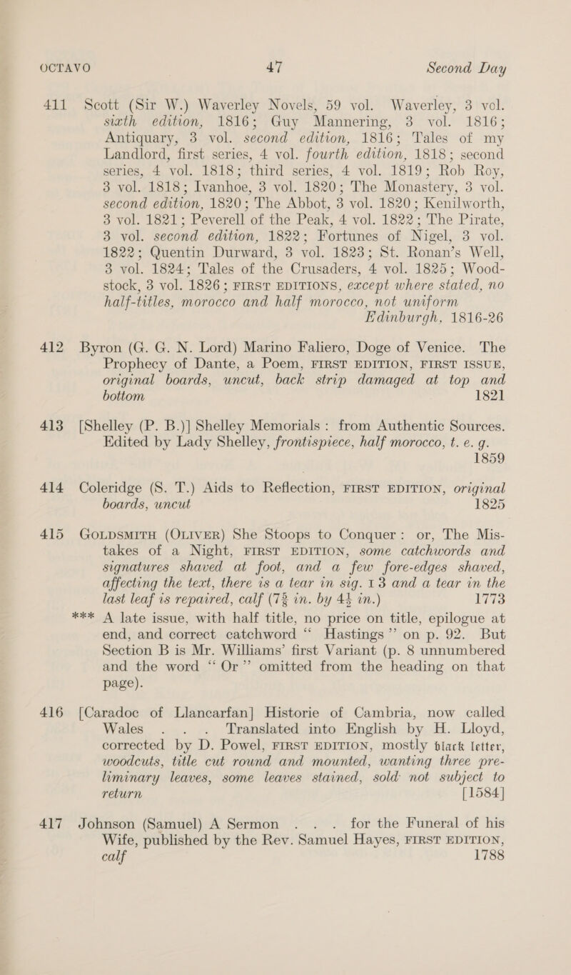 412 413 416 417 sitth edition, 1816; Guy Mamnnering, 3 vol. 1816; Antiquary, 3 vol. second edition, 1816; Tales of my Landlord, first series, 4 vol. fourth edition, 1818; second series, 4 vol. 1818; third series, 4 vol. 1819; Rob Roy, 3 vol. 1818; Ivanhoe, 3 vol. 1820; The Monastery, 3 vol. second edition, 1820; The Abbot, 3 vol. 1820; Kenilworth, 3 vol. 1821; Peverell of the Peak, 4 vol. 1822; The Pirate, 3 vol. second edition, 1822; Fortunes of Nigel, 3 vol. 1822; Quentin Durward, 3 wel 1823; St. Ronan’s Well, 3 vol. 1824; Tales of the Crusaders, 4 vol. 1825; Wood- stock, 3 vol. 1826; FIRST EDITIONS, except where stated, no half-titles, morocco and half morocco, not uniform Edinburgh, 1816-26 Byron (G. G. N. Lord) Marino Faliero, Doge of Venice. The Prophecy of Dante, a Poem, FIRST EDITION, FIRST ISSUE, original boards, uncut, back strip damaged at top and bottom 1821 [Shelley (P. B.)] Shelley Memorials : from Authentic Sources. Edited by Lady Shelley, frontispiece, half morocco, t. e. g. 1859 Coleridge (S. T.) Aids to Reflection, FIRST EDITION, original boards, uncut 1825 GOLDSMITH (OLIVER) She Stoops to Conquer: or, The Mis- takes of a Night, FIRST EDITION, some catchwords and signatures shaved at foot, and a few fore-edges shaved, affecting the text, there is a tear in sig. 13 and a tear in the last leaf 1s repaired, calf (72 in. by 44 in.) 1773 end, and correct catchword “ Hastings’’ on p. 92. But Section B is Mr. Williams’ first Variant (p. 8 unnumbered and the word “ Or’”’ omitted from the heading on that page). [Caradoc of Llancarfan] Historie of Cambria, now called Wales . . . Translated into English by H. Lloyd, corrected by D. Powel, FIRST EDITION, mostly black letter, woodcuts, title cut round and mounted, wanting three pre- liminary leaves, some leaves stained, sold not subject to return [1584] Johnson (Samuel) A Sermon . . . for the Funeral of his Wife, published by the Rev. Samuel Hayes, FIRST EDITION, calf 1788